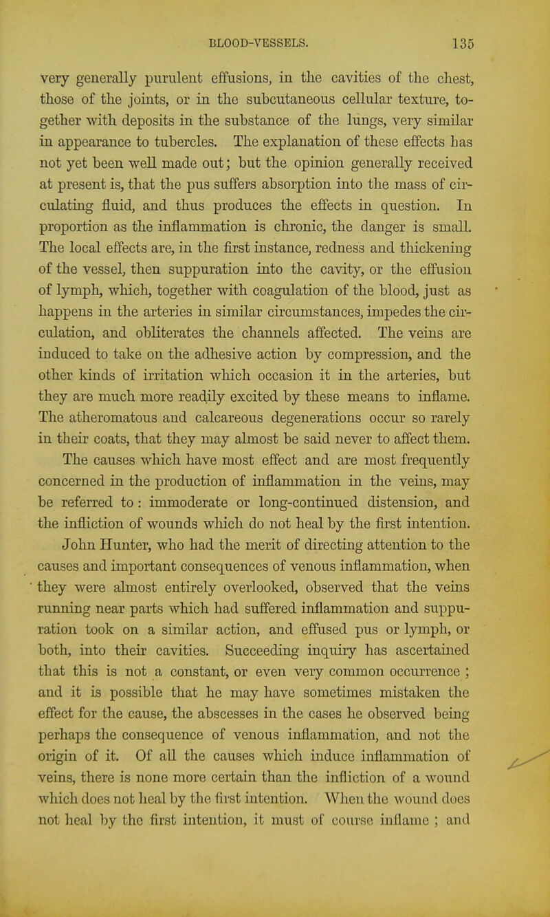 very generally purulent effusions, in tlie cavities of the chest, those of the joints, or in the subcutaneous cellular texture, to- gether with deposits in the substance of the lungs, very similar in appearance to tubercles. The explanation of these effects has not yet been well made out; but the opinion generally received at present is, that the pus suffers absorption into the mass of cir- culating fluid, and thus produces the effects in question. In proportion as the inflammation is chronic, the danger is small. The local effects are, in the first instance, redness and thickening of the vessel, then suppuration into the cavity, or the effusion of lymph, which, together with coagulation of the blood, just as happens in the arteries in similar circumstances, impedes the cir- culation, and obliterates the channels affected. The veins are induced to take on the adhesive action by compression, and the other kinds of irritation which occasion it in the arteries, but they are much more readily excited by these means to inflame. The atheromatous and calcareous degenerations occur so rarely in their coats, that they may almost be said never to affect them. The causes which have most effect and are most frequently concerned in the production of inflammation in the veins, may be referred to: immoderate or long-continued distension, and the infliction of wounds which do not heal by the first intention. John Hunter, who had the merit of directing attention to the causes and important consequences of venous inflammation, when they were almost entirely overlooked, observed that the veins running near parts which had suffered inflammation and suppu- ration took on a similar action, and effused pus or lymph, or both, into their cavities. Succeeding inquiry has ascertained that this is not a constant, or even very common occurrence ; and it is possible that he may have sometimes mistaken the effect for the cause, the abscesses in the cases he observed being perhaps the consequence of venous inflammation, and not the origin of it. Of all the causes which induce inflammation of veins, there is none more certain than the infliction of a wound which does not heal by the first intention. When the wound does not Ileal by the first intention, it must of course inflame ; and