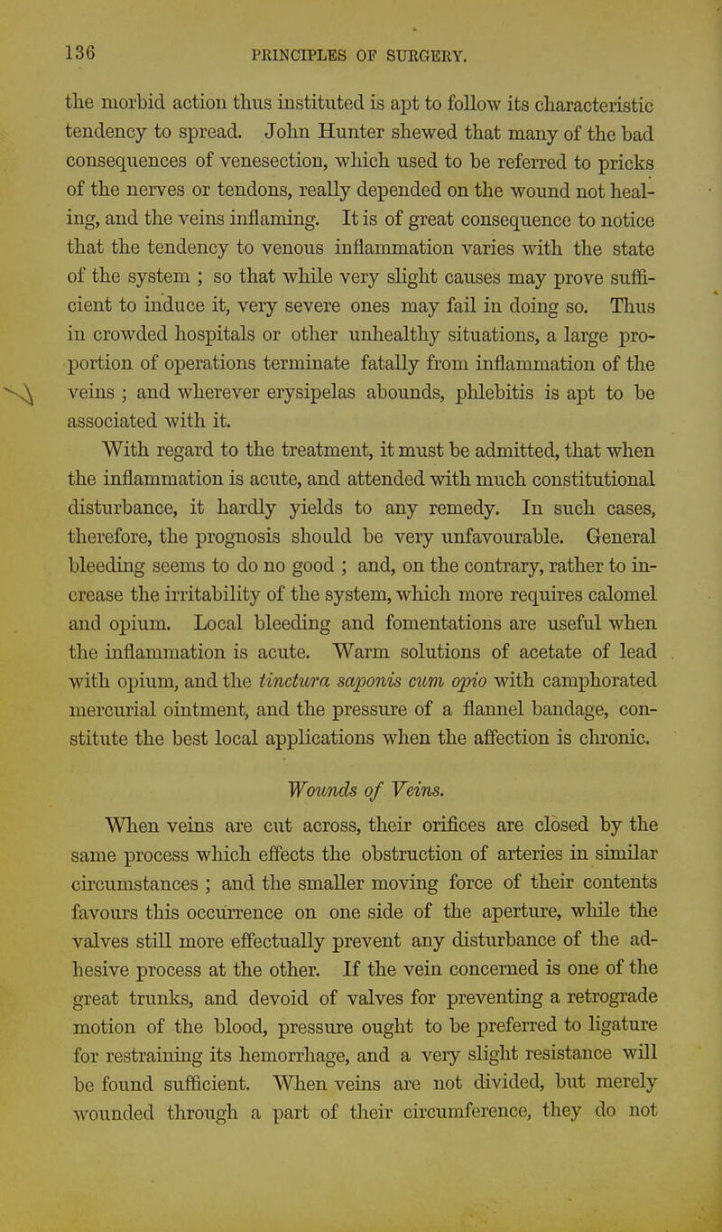 the morbid action thus instituted is apt to follow its characteristic tendency to spread. John Hunter shewed that many of the bad consequences of venesection, which used to be referred to pricks of the nerves or tendons, really depended on the wound not heal- ing, and the veins inflaming. It is of great consequence to notice that the tendency to venous inflammation varies with the state of the system ; so that while very slight causes may prove suffi- cient to induce it, very severe ones may fail in doing so. Thus in crowded hospitals or other unliealthy situations, a large pro- portion of operations terminate fatally from inflammation of the veins ; and wherever erysipelas abounds, phlebitis is apt to be associated with it. With regard to the treatment, it must be admitted, that when the inflammation is acute, and attended with much constitutional disturbance, it hardly yields to any remedy. In such cases, therefore, the prognosis shotdd be very unfavourable. General bleeding seems to do no good ; and, on the contrary, rather to in- crease the irritability of the system, which more requires calomel and opium. Local bleeding and fomentations are useful when the inflammation is acute. Warm solutions of acetate of lead with opium, and the tinctura saponis mm opio with camphorated mercurial ointment, and the pressure of a flannel bandage, con- stitute the best local applications when the affection is chronic. Wounds of Veins. When veins are cut across, their orifices are closed by the same process which effects the obstruction of arteries in similar circumstances ; and the smaller moving force of their contents favours this occurrence on one side of the aperture, while the valves stiU more effectually prevent any disturbance of the ad- hesive process at the other. If the vein concerned is one of the great trunks, and devoid of valves for preventing a retrograde motion of the blood, pressure ought to be preferred to ligature for restraining its hemorrhage, and a veiy slight resistance will be found sufficient. When veins are not divided, but merely wounded through a part of their circumference, they do not