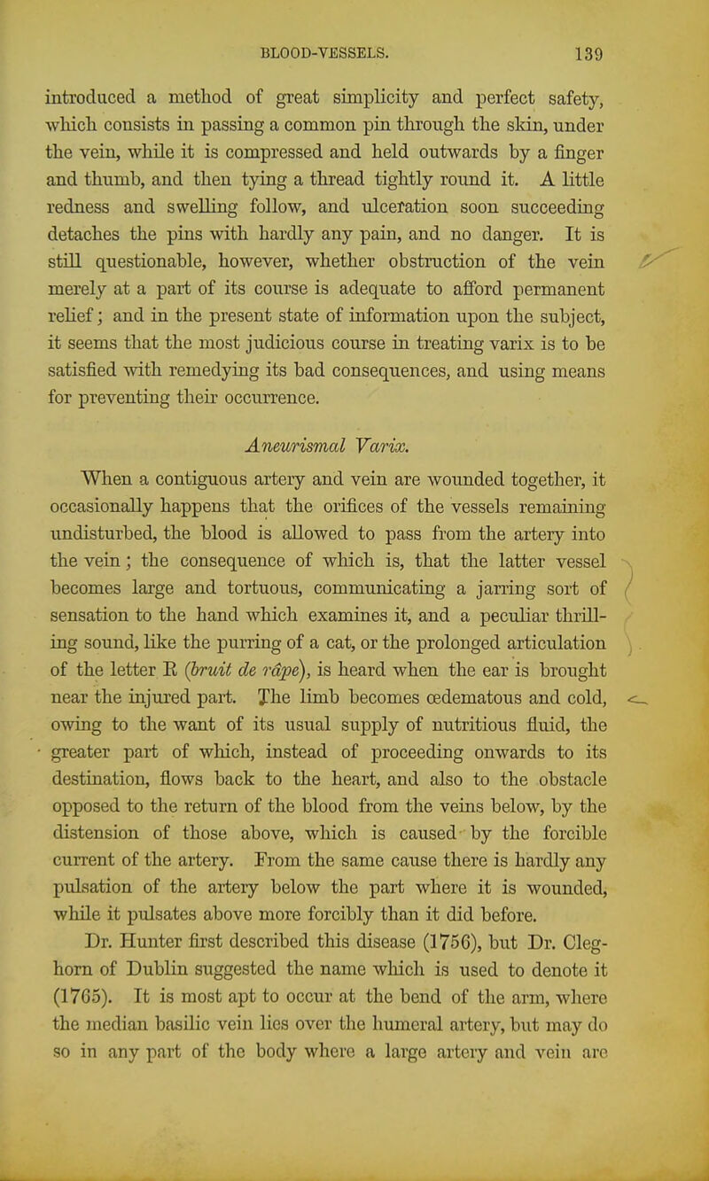 introduced a method of great simplicity and perfect safety, wMch consists in passing a common pin throiigli the sldn, under the vein, while it is compressed and held outwards by a finger and thumb, and then tying a thread tightly round it. A little redness and swelling follow, and -ulceration soon succeeding detaches the pins with hardly any pain, and no danger. It is still questionable, however, whether obstruction of the vein merely at a part of its course is adequate to afford permanent relief; and in the present state of information upon the subject, it seems that the most judicious course in treating varix is to be satisfied with remedying its bad consequences, and using means for preventing their occurrence. Aneurismal Varix. When a contiguous artery and vein are wounded together, it occasionally happens that the orifices of the vessels remaining undisturbed, the blood is allowed to pass from the artery into the vein; the consequence of which is, that the latter vessel \ becomes large and tortuous, communicating a jarring sort of / sensation to the hand which examines it, and a peculiar thrill- ing sound, like the purring of a cat, or the prolonged articulation ). of the letter R (bruit de rape), is heard when the ear is brought near the injured part. Jhe limb becomes oedematous and cold, <- owing to the want of its usual supply of nutritious fluid, the greater part of which, instead of proceeding onwards to its destination, flows back to the heart, and also to the obstacle opposed to the return of the blood from the veins below, by the distension of those above, which is caused-by the forcible current of the artery. From the same caujse there is hardly any pulsation of the artery below the part where it is wounded, while it pulsates above more forcibly than it did before. Dr. Hunter first described this disease (1756), but Dr. Cleg- horn of Dublin suggested the name which is used to denote it (1765). It is most apt to occur at the bend of the arm, where the median basilic vein lies over the humeral artery, but may do so in any part of the body where a largo artery and vein are