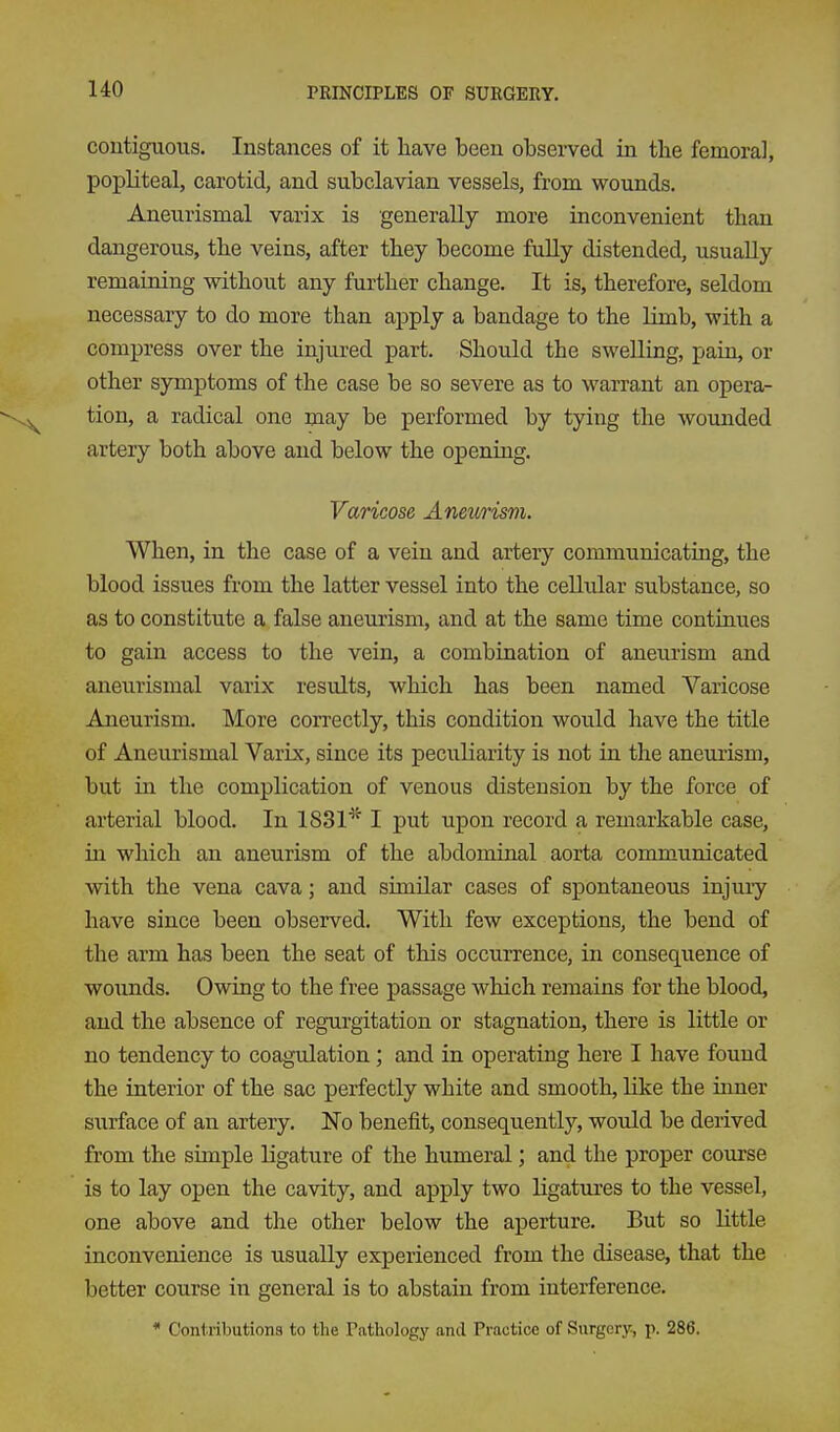 contiguous. Instances of it have been obsei-ved in the femoral, popliteal, carotid, and subclavian vessels, from wounds. Aneurismal varix is generally more inconvenient than dangerous, the veins, after they become fuUy distended, usually remaining without any further change. It is, therefore, seldom necessary to do more than apply a bandage to the limb, with a compress over the injured part. Should the swelling, pain, or other symptoms of the case be so severe as to warrant an opera- tion, a radical one may be performed by tying the wounded artery both above and below the opening. Varicose Aneurism. When, in the case of a vein and artery communicating, the blood issues from the latter vessel into the cellular substance, so as to constitute a false aneurism, and at the same time continues to gain access to the vein, a combination of aneurism and aneurismal varix results, which has been named Varicose Aneurism. More correctly, this condition would have the title of Aneurismal Varix, since its peculiarity is not in the aneurism, but in the complication of venous distension by the force of arterial blood. In 1831''^ I put upon record a remarkable case, in which an aneurism of the abdominal aorta communicated with the vena cava; and similar cases of spontaneous injury have since been observed. With few exceptions, the bend of the arm has been the seat of this occurrence, in consequence of wounds. Owing to the free passage which remains for the blood, and the absence of regurgitation or stagnation, there is little or no tendency to coagrdation; and in operating here I have found the interior of the sac perfectly white and smooth, like the inner surface of an artery, ISTo benefit, consequently, would be derived from the simple ligature of the humeral; and the proper course is to lay open the cavity, and apply two ligatures to the vessel, one above and the other below the aperture. But so little inconvenience is usually experienced from the disease, that the better course in general is to abstain from interference. * Contributions to the Pathology and Practice of Surgery, p. 286.