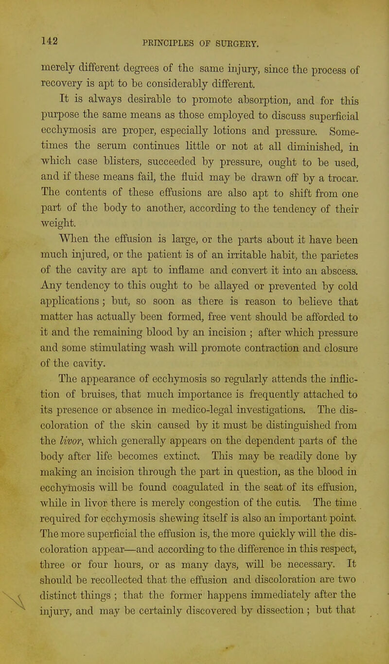 merely different degi-ees of the same injury, since the process of recovery is apt to be considerably different. It is always desirable to promote absorption, and for this purpose the same means as those employed to discuss superficial ecchymosis are proper, especially lotions and pressure. Some- times the serum continues little or not at all diminished, ia which case blisters, succeeded by pressure, ought to be used, and if these means fail, the fluid may be drawn off by a trocar. The contents of these effusions are also apt to shift from one part of the body to another, according to the tendency of their weight. When the effusion is large, or the parts about it have been much injured, or the patient is of an irritable habit, the parietes of the cavity are apt to inflame and convert it into an abscess. Any tendency to this ought to be allayed or prevented by cold applications; but, so soon as there is reason to believe that matter has actually been formed, free vent should be afforded to it and the remaining blood by an incision ; after which pressure and some stimulating wash will promote contraction and closure of the cavity. The appearance of ecchymosis so regularly attends the inflic- tion of bruises, that much importance is frequently attached to its presence or absence in medico-legal investigations. The dis- coloration of the skin caused by it must be distinguished from the livor, which generally appears on the dependent parts of the body after life becomes extinct. This may be readily done by making an incision through the part in question, as the blood in ecchymosis will be found coagulated in the seat of its effusion, while in livor there is merely congestion of the cutis. The time required for ecchymosis shewing itself is also an important point. The more superficial the effusion is, the more quickly will the dis- coloration appear—and according to the difference in this respect, three or four hours, or as many days, will be necessary. It should be recollected that the effusion and discoloration are two distinct things ; that the former happens immediately after the injury, and may be certainly discovered by dissection ; but that