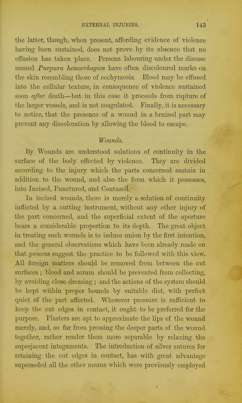 the latter, though, whcu present, affording evidence of violence having been sustained, does not prove by its absence that no effusion has taken place. Persons labouring under the disease named Purpura hemorrhagica have often discoloured marks on the skin resembling those of ecchymosis. Blood may be effused into the cellular texture, in consequence of violence sustained soon after death—but in this case it proceeds from rupture of the larger vessels, and is not coagulated. Finally, it is necessary to notice, that the presence of a wound in a bruised part may prevent any discoloration by allowing the blood to escape. Wounds. By Wounds are understood solutions of continuity in the surface of the body effected by violence. They are divided according to the injury which the parts concerned sustain in addition to the wound, and also the form which it possesses, into Incised, Punctured, and Contused. In incised wounds, there is merely a solution of continuity iuflicted by a cutting instrument, vsdthout any other injury of the part concerned, and the superficial extent of the aperture bears a considerable proportion to its depth. The great object in treating such wounds is to induce union by the first intention, and the general observations which have been already made on that process suggest the practice to be followed with this view. All foreign matters should be removed from between the cut surfaces ; blood and serum should be prevented from collecting, by avoiding close dressing ; and the actions of the system should be kept within proper bounds by suitable diet, with perfect quiet of the part affected. Wherever pressure is suificient to keep the cut edges in contact, it ought to be preferred for the purpose. Plasters are apt to approximate the lips of the wound merely, and, so far from pressing the deeper parts of the wound together, rather render them more separable by relaxing the superjacent integuments. The introduction of silver sutures for retaining the cut edges in contact, has with gi-eat advantage superseded all the other means which were previously employed