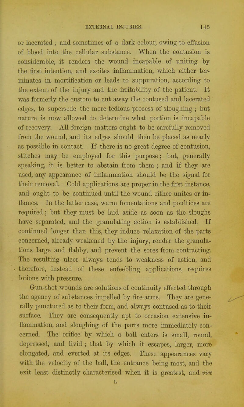 or lacerated ; aud sometimes of a dark coloiu', owing to effusion of blood into the cellular substance. When the contixsion is considerable, it renders the wound incapable of uniting by the first intention, and excites inflanmiation, which either ter- minates in mortification or leads to suppuration, according to the extent of the injury aud the irritability of the patient. It was formerly the custom to cut away the contused and lacerated edges, to supersede the more tedious process of sloughing ; but nature is now allowed to determine what portion is incapable of recovery. All foreign matters ought to be carefully removed from the woimd, and its edges should then be placed as nearly as possible in contact. If there is no great degree of contusion, stitches may be employed for this purpose; but, generally speaking, it is better to abstain from them ; and if they are used, any appearance of inflammation should be the signal for then- removal. Cold applications are proper in the first instance, and ought to be continued until the wound either unites or in- flames. In the latter case, warm fomentations and poultices are required; but they must be laid aside as soon as the sloughs have separated, and the granulating action is established. If continued longer than this, they induce relaxation of the parts concerned, already weakened by the injury, render the granula- tions large and flabby, and prevent the sores from contracting. The resulting ulcer always tends to weakness of action, and therefore, instead of these enfeebling applications, requires lotions with pressure. Gun-shot wounds are solutions of continuity effected through the agency of substances impelled by fire-arms. They are gene- rally punctured as to their form, and always contused as to their surface. They are consequently apt to occasion extensive in- flammation, and sloughing of the parts more immediately con- cerned. The orifice by which a ball enters is small, round, depressed, and livid ; that by wliich it escapes, larger, more elongated, and everted at its edges. These appearances vary with the velocity of the ball, the entrance being most, and the exit least distinctly characterised when it is greatest, and vice L