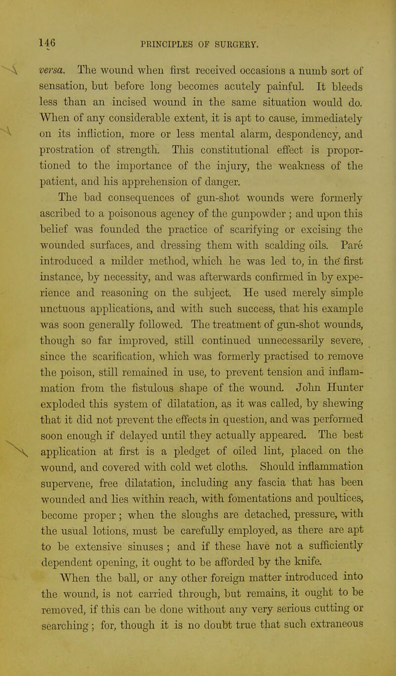 versa. The wound when first received occasions a numb sort of sensation, but before long becomes acutely painful It bleeds less than an incised wound in the same situation would do. Wlien of any considerable extent, it is apt to cause, immediately on its infliction, more or less mental alarm, despondency, and prostration of strength. This constitutional effect is propor- tioned to the im]3ortance of the injury, the weakness of the patient, and his apprehension of danger. The bad consequences of gun-shot wounds were formerly ascribed to a poisonous agency of the gunpowder ; and upon this belief was founded the practice of scarifying or excising the wounded sui-faces, and dressing them with scalding oils. Pare introduced a milder method, which he was led to, in the' first instance, by necessity, and was afterwards confirmed in by expe- rience and reasoning on the subject. He used merety simple unctuous applications, and with such success, that his example was soon generally followed. The treatment of gun-shot wounds, though so far improved, still continued unnecessarily severe, since the scarification, which was formerly practised to remove the poison, still remained in use, to prevent tension and inflam- mation from the fistulous shape of the wound. John Hunter exploded this system of dilatation, as it was called, by shewing that it did not prevent the effects in question, and was performed soon enough if delayed until they actually appeared. The best application at first is a pledget of oiled lint, placed on the woimd, and covered with cold wet cloths. Should inflammation supervene, free dilatation, including any fascia that has been wounded and lies within reach, with fomentations and poultices, become proper; when the sloughs are detached, pressure, with the usual lotions, must be carefully employed, as there are apt to be extensive sinuses ; and if these have not a sufficiently dependent openmg, it ought to be afforded by the knife. When the ball, or any other foreign matter introduced into the woimd, is not earned through, but remains, it ought to be removed, if this can be done without any very serious cutting or searching; for, though it is no doubt true that such extraneous