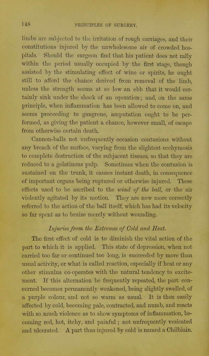 limbs are suLjected to the irritation of rough caniages, and their constitutions injured by the imwholesonie air of crowded hos- pitals. Should the surgeon find that his patient does not rally within the period usually occupied by the first stage, though assisted by the stimulating effect of wine or spirits, he ought still to afford the chance derived from removal of the limb, unless the strength seems at so low an ebb that it woidd cer- tainly sink under the shock of an operation; and, on the same principle, when inflammation has been allowed to come on, and seems proceeding to gangi-ene, amputation ought to be per- formed, as giving the patient a chance, however small, of escape from otherwise certain death. Cannon-balls not unfrequently occasion contusions without any breach of the surface, varying from tlie slightest ecchymosis to complete destruction of the subjacent tissues, so that they are reduced to a gelatinous pulp. Sometimes when the contusion is sustained on the trunk, it caiises instant death, in consequence of important organs being ruptured or otherwise injured. These effects used to be ascribed to the wind of the hall, or the air violently agitated by its motion. They are now more correctly referred to the action of the ball itself, which has had its velocity so far spent as to bruise merely without wounding. Injuries from the Extremes of Cold and Heat. The first effect of cold is to diminish the vital action of the part to which it is applied. This state of depression, when not carried too far or continued too long, is succeeded by more than usual activity, or what is called reaction, especially if heat or any other stimulus co-operates with the natural tendency to excite- ment. If this alternation be frequently repeated, the part con- cerned becomes permanently weakened, being slightly swelled, of a piirple colour, and not so warm as usuaL It is then easily affected by cold, becoming pale, contracted, and numb, and reacts with so much violence as to show symptoms of inflammation, be- coming red, hot, itchy, and painful; not unfrequently vesicated and ulcerated. A part thus injured by cold is named a Chilblain.