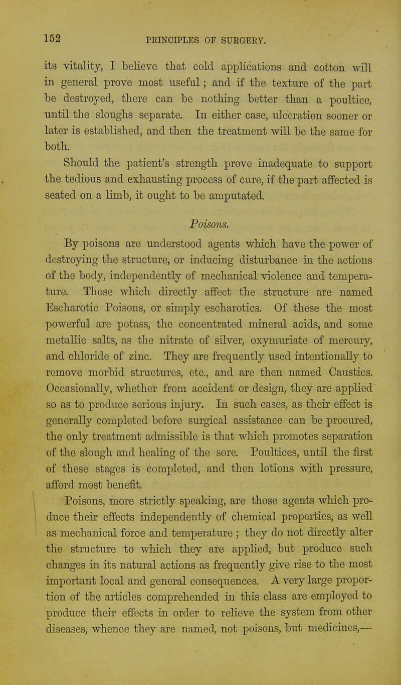 its vitality, I believe that cold apj)lications and cotton will in general prove most useful; and if the textvire of the part be destroyed, there can be notliing better than a poultice, until the sloughs separate. In either case, ulceration sooner or later is established, and then the treatment will be the same for both. Should the patient's strength prove inadequate to support the tedious and exliaustiag process of cure, if the part affected is seated on a limb, it ought to be amputated. Poiso7ks. By poisons are understood agents which have the power of destroying the structure, or inducing disturbance in the actions of the body, independently of mechanical violence and tempera- ture. Those which directly affect the structure are named Escharotic Poisons, or simply escharotics. Of these the most powerful are potass, the concentrated mineral acids, and some metallic salts, as the nitrate of silver, oxymuriate of mercury, and chloride of zinc. They are frequently used intentionally to remove morbid structures, etc., and are then named Caustics. Occasionally, whether from accident or design, they are applied so as to produce serious injury. In such cases, as theu' effect is generally completed before surgical assistance can be procured, the only treatment admissible is that which promotes separation of the slough and healing of the sore. Poultices, until the first of these stages is completed, and then lotions wjth pressure, afford most benefit. 1 Poisons, more strictly speaking, are those agents which pro- 1 duce their effects independently of chemical properties, as well as mechanical force and temperature ; they do not directly alter the structure to which they are applied, but produce such changes in its natural actions as frequently give rise to the most important local and general consequences. A very large propor- tion of the articles comprehended in this class are employed to produce their effects in order to relieve the system from other diseases, whence they are named, not poisons, but medicines,—