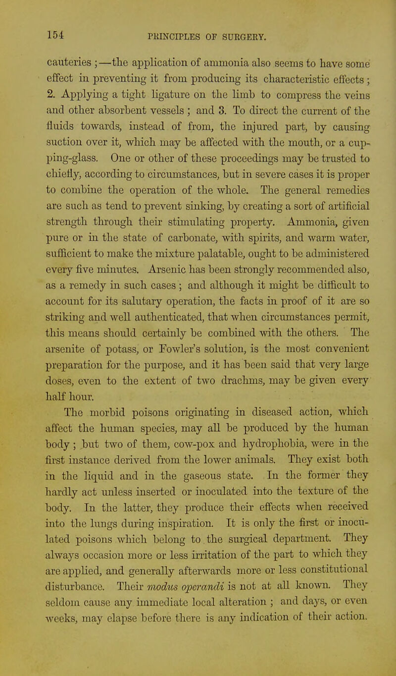 cauteries ;—tlie application of ammonia also seems to have some effect in preventing it from producing its cliaracteristic effects ; 2. Applying a tight ligature on the limb to compress the veins and other absorbent vessels ; and 3. To direct the current of the fluids towards, instead of from, the injured part, by causing suction over it, which may be affected with the mouth, or a cup- ping-glass. One or other of these proceedings may be trusted to chiefly, according to circumstances, but in severe cases it is proper to combine the operation of the whole. The general remedies are such as tend to prevent sinking, by creating a sort of artificial strength through their stimulating property. Ammonia, given pure or in the state of carbonate, with spirits, and warm water, sufficient to make the mixture palatable, ought to be administered every five minutes. Arsenic has been strongly recommended also, as a remedy in such cases ; and although it might be difficult to account for its salutary operation, the facts in proof of it are so striking and well authenticated, that when circumstances permit, this means should certainly be combined with the others. The arsenite of potass, or Fowler's solution, is the most convenient preparation for the purpose, and it has been said that very large doses, even to the extent of two drachms, may be given every liaK hour. The morbid poisons originating in diseased action, which affect the human species, may all be produced by the human body ; ,but two of them, cow-pox and hydrophobia, were in the first instance derived from the lower animals. They exist both in the liquid and in the gaseous state. In the former they hardly act imless inserted or inoculated into the texture of the body. In the latter, they produce their effects when received into the lungs dui-ing inspiration. It is only the first or inocu- lated poisons which belong to. the sm-gical department. They always occasion more or less initation of the part to which they are applied, and generally afterwards more or less constitutional disturbance. Their modus operandi is not at aU Icnown. Tliey seldom cause any immediate local alteration ; and days, or even weeks, may elapse before there is any indication of their action.