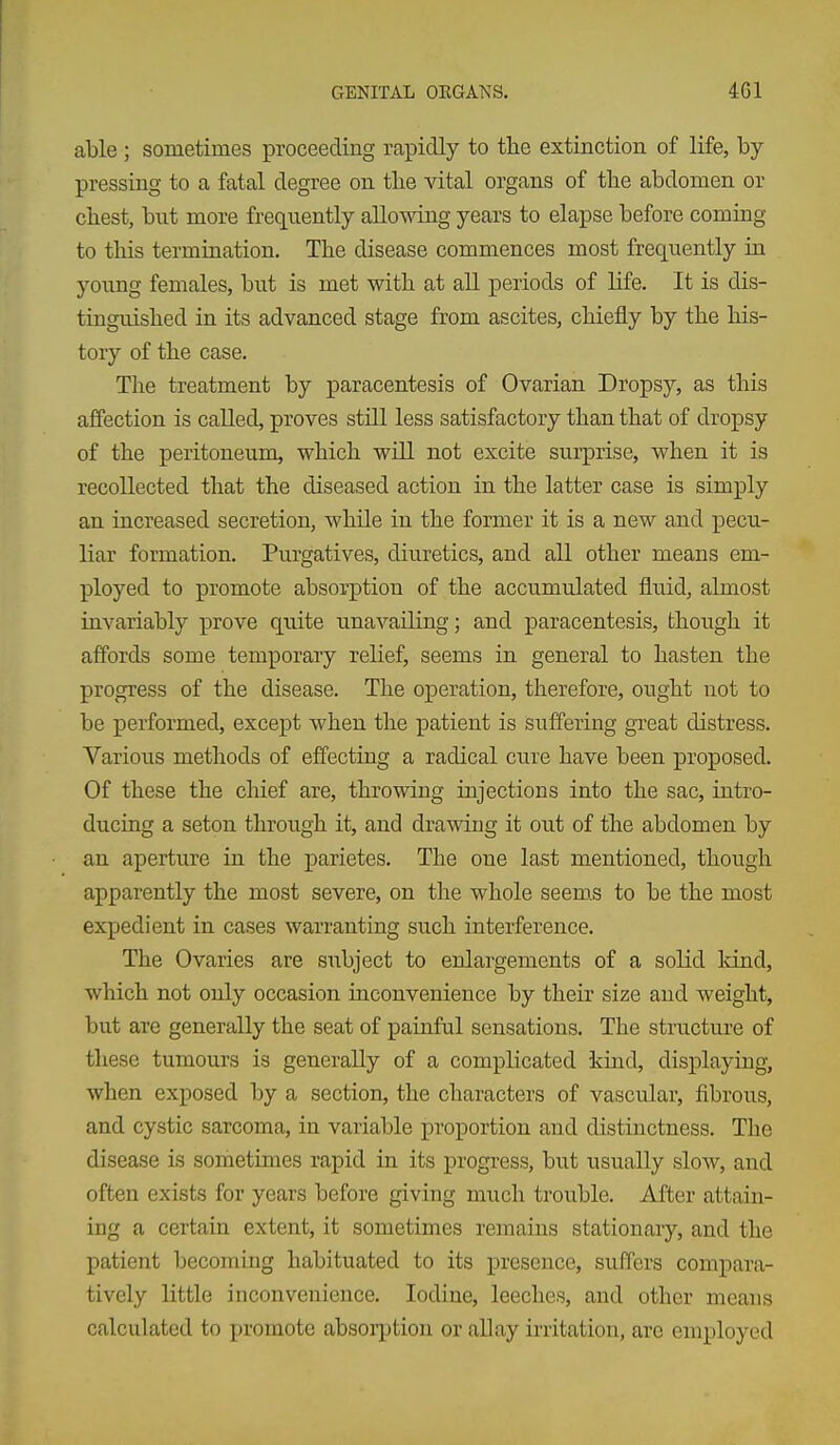 able; sometimes proceeding rapidly to the extinction of life, by- pressing to a fatal degree on tlie vital organs of the abdomen or chest, but more frequently allowing years to elapse before coming to tliis termination. The disease commences most frequently in young females, but is met with at all periods of life. It is dis- tinguished in its advanced stage from ascites, chiefly by the his- tory of the case. The treatment by paracentesis of Ovarian Dropsy, as this affection is called, proves still less satisfactory than that of dropsy of the peritoneum, which will not excite surprise, when it is recollected that the diseased action in the latter case is simply an increased secretion, while in the former it is a new and pecu- liar formation. Purgatives, diuretics, and all other means em- ployed to promote absorption of the accumulated fluid, almost invariably prove quite unavailing; and paracentesis, though it affords some temporary relief, seems in general to hasten the progress of the disease. The operation, therefore, ought not to be performed, except when the patient is suffering great distress. Various methods of effecting a radical cure have been proposed. Of these the chief are, throwing injections into the sac, intro- ducing a seton through it, and drawing it out of the abdomen by an aperture in the parietes. The one last mentioned, though apparently the most severe, on the whole seem.s to be the most expedient in cases warranting such interference. The Ovaries are siibject to enlargements of a solid land, which not only occasion inconvenience by their size and weight, but are generally the seat of painful sensations. The structure of these tumours is generally of a complicated kind, displaying, when exposed by a section, the characters of vascular, fibrous, and cystic sarcoma, in variable proportion and distinctness. The disease is sometimes rapid in its progress, but usually slow, and often exists for years before giving much trouble. After attain- ing a certain extent, it sometimes remains stationary, and the patient becoming habituated to its presence, suffers compara- tively little inconvenience. Iodine, leeches, and other means calculated to promote absoi-ption or allay irritation, are employed