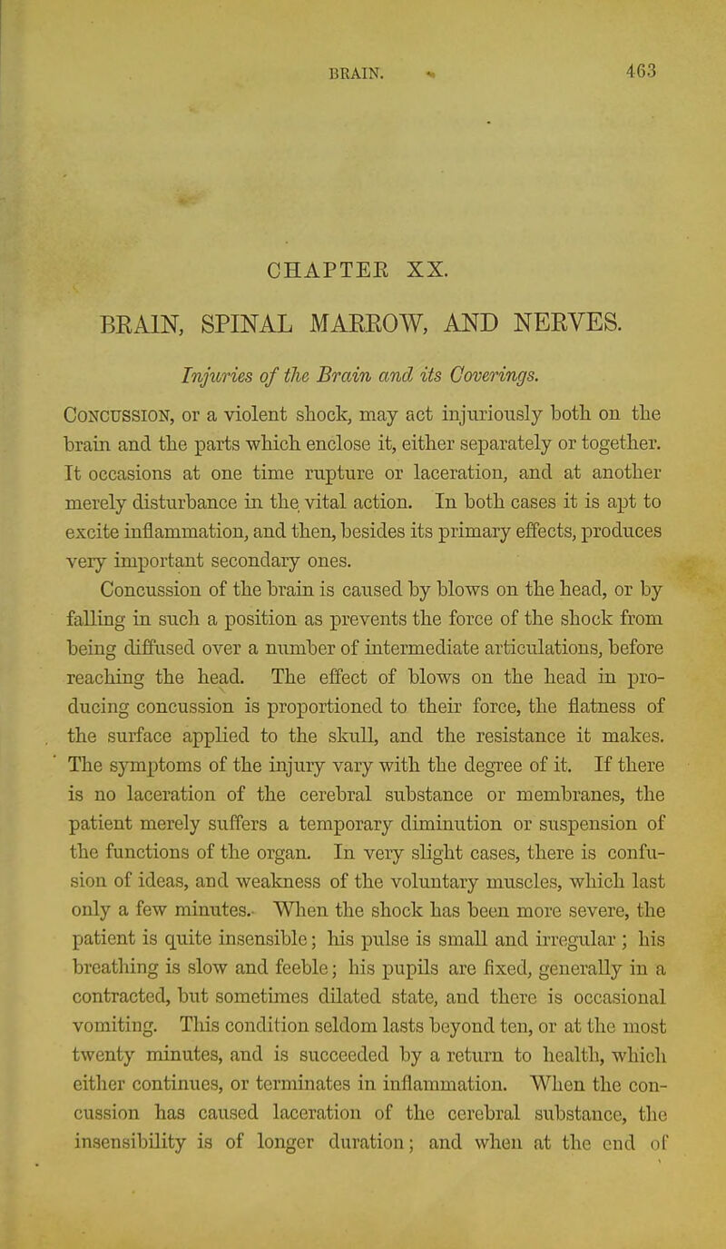 CHAPTEE XX. BRAIN, SPINAL MAEROW, AND NERVES. Injuries of the Brain and its Coverings. Concussion, or a violent shock, may act injuriously both on the brain and the parts which enclose it, either separately or together. It occasions at one time rupture or laceration, and at another merely disturbance in the vital action. In both cases it is apt to excite inflammation, and then, besides its primary effects, produces very important secondary ones. Concussion of the brain is caused by blows on the head, or by falling in such a position as prevents the force of the shock from being diffused over a number of intermediate articulations, before reaching the head. The effect of blows on the head in pro- ducing concussion is proportioned to their force, the flatness of the surface applied to the skull, and the resistance it makes. The symptoms of the injury vary with the degree of it. If there is no laceration of the cerebral substance or membranes, the patient merely suffers a temporary diminution or suspension of the functions of the organ. In very slight cases, there is confu- sion of ideas, and weakness of the voluntary muscles, which last only a few minutes.- Wlien the shock has been more severe, the patient is quite insensible; his pulse is small and irregular ; his breathing is slow and feeble; his pupils are fixed, generally in a contracted, but sometimes dilated state, and there is occasional vomiting. This condition seldom lasts beyond ten, or at the most twenty minutes, and is succeeded by a return to health, which either continues, or terminates in inflammation. When the con- cussion has caused laceration of the cerebral substance, tlie insensibility is of longer duration; and when at the end of