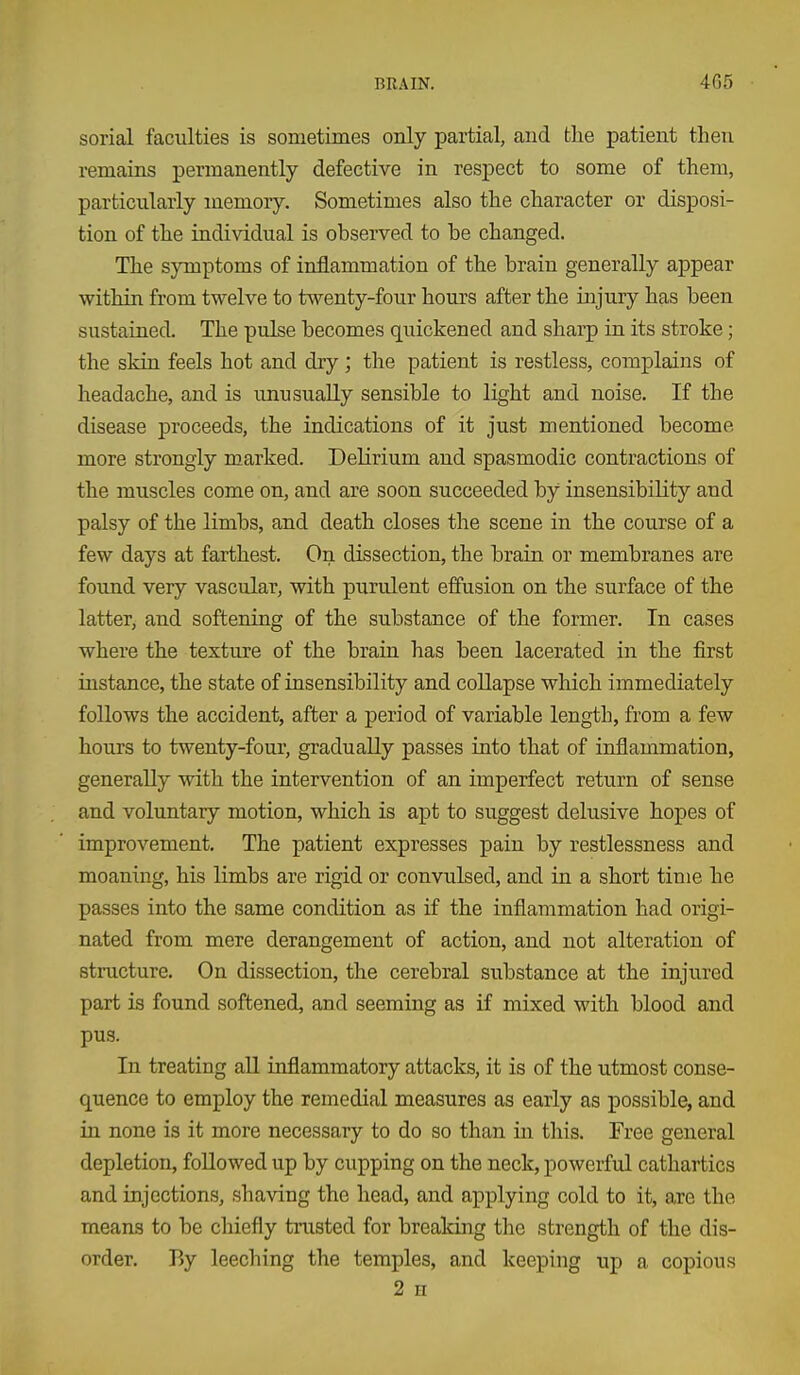 sorial faculties is sometimes only partial, and the patient then remains permanently defective in respect to some of them, particularly memory. Sometimes also the character or disposi- tion of the individual is observed to be changed. The symptoms of inflammation of the brain generally appear within from twelve to twenty-four hours after the injury has been sustained. The pulse becomes quickened and sharp in its stroke; the skin feels hot and dry; the patient is restless, complains of headache, and is unusually sensible to light and noise. If the disease proceeds, the indications of it just mentioned become more strongly marked. Delirium and spasmodic contractions of the muscles come on, and are soon succeeded by insensibility and palsy of the limbs, and death closes the scene in the course of a few days at farthest. On dissection, the brain or membranes are found very vascular, with purulent effusion on the surface of the latter, and softening of the substance of the former. In cases where the texture of the brain has been lacerated in the first instance, the state of insensibility and collapse which immediately follows the accident, after a period of variable length, from a few hours to twenty-four, gradually passes into that of inflammation, generally with the intervention of an imperfect return of sense and voluntary motion, which is apt to suggest delusive hopes of improvement. The patient expresses pain by restlessness and moaning, his limbs are rigid or convulsed, and in a short time he passes into the same condition as if the inflammation had origi- nated from mere derangement of action, and not alteration of structure. On dissection, the cerebral substance at the injured part is found softened, and seeming as if mixed with blood and pus. In treating all inflammatory attacks, it is of the utmost conse- quence to employ the remedial measures as early as possible, and in none is it more necessary to do so tlian in this. Free general depletion, followed up by cupping on the neck, powerful cathartics and injections, shaving the head, and applying cold to it, are the means to be chiefly trusted for breaking the strength of the dis- order. By leeching the temples, and keeping up a copious 2 n