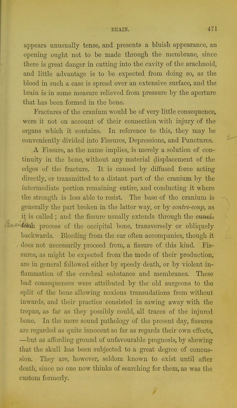 appears unusually tense, and presents a bluish appearance, an opening ought not to be made through the membrane, since there is great danger in cutting into the cavity of the arachnoid, and little advantage is to be expected from doing so, as the blood in such a case is spread over an extensive surface, and the brain is in some measure relieved from pressure by the aperture that has been formed in the bone. Fractures of the cranium would be of very little consequence, were it not on account of their connection with injury of the organs which it contains. In reference to this, they may be conveniently divided into Fissures, Depressions, and Punctures. A Fissure, as the name implies, is merely a solution of con- tinuity in the bone, without any material displacement of the edges of the fracture. It is caused by diffused force acting directly, or transmitted to a distant part of the cranium by the intermediate portion remaining entire, and conducting it where the strength is less able to resist. The base of the cranium is generally the part broken in the latter way, or by contre-coup, as it is called; and the fissure usually extends through the Gu^a©^:3 process of the occipital bone, transversely or obliquely backwards. Bleeding from the ear often accompanies, though it • does not necessarily proceed from, a fissure of tliis kind. Fis- sures, as might be expected from the mode of their production, are in general followed either by sjjeedy death, or by violent in- flammation of the cerebral substance and membranes. These bad consequences were attributed by the old surgeons to the split of the bone allowing noxious transudations from without inwards, and their practice consisted in sawing away with the trepan, as far as they possibly could, all traces of the injured bone. In the more sound pathology of the present day, fissiires are regarded as quite innocent so far as regards their own effects, —but as affording ground of unfavourable prognosis, by shewing that the skull has been subjected to a great degree of concus- sion. They are, however, seldom known to exist until after death, since no one now thinks of searching for them, as was the custom formerly.