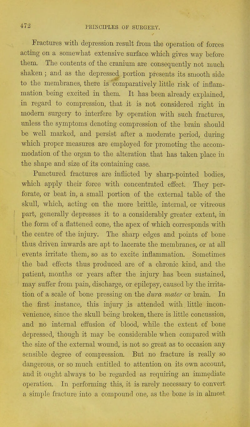 Fractm-es witli depression result from the operation of forces acting on a somewhat extensive surface which gives way before them. The contents of the cranium are consequently not niuch shaken ; and as the depressed portion presents its smooth side to the membranes, there is 'comparatively little risk of inflam- mation being excited in them. It has been abeady explained, in regard to compression, that it is not considered right in modern siu'geiy to interfere by operation with such fractui-es, unless the symptoms denoting compression of the brain should be well marked, and persist after a modera-fce period, during which proper measures are employed for promoting the accom- modation of the organ to the alteration that has taken place in the shape and size of its containing case. Pimctured fractures are inflicted by sharp-pointed bodies, which apply their force with concentrated effect. They per- forate, or beat in, a small portion of the external table of the skull, which, acting on the more brittle, internal, or vitreous ! part, generally depresses it to a considerably gi-eater extent, in the form of a flattened cone, the apex of which corresponds with ' I the centre of the injuxy. The sharp edges and points of bone thus driven inwards are apt to lacerate the membranes, or at aU events irritate them, so as to excite inflammation. Sometimes the bad effects thus produced are of a chronic kind, and the patient, months or years after the injury has been sustained, may suffer from pain, discharge, or epilepsy, caused by the iiiita- tion of a scale of bone pressing on the dura mater or brain. In the first instance, this injury is attended with little incon- venience, since the skull being broken, there is little concussion, and no internal effusion of blood, while the extent of bone depressed, though it may be considerable when comjDared with the size of the external wound, is not so great as to occasion any sensible degree of comjpression. But no fractm-e is really so dangerous, or so much entitled to attention on its own account, and it ought always to be regarded as requiring an immediate ojjeration. In performing tliis, it is rarely necessary to convert a simple fracture into a compound one, as the bone is in almost