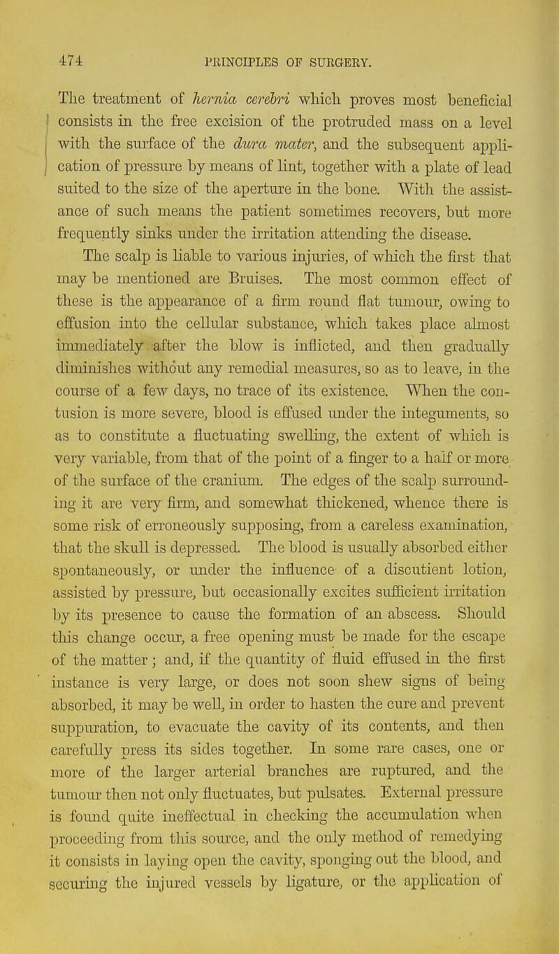 The treatment of Jwnia cerebri wMcli proves most beneficial I consists in the free excision of the protruded mass on a level j with the surface of the du7-a mater, and the subsequent appli- I cation of pressure by means of lint, together with a plate of lead suited to the size of the aperture in the bone. With the assist- ance of such means the patient sometimes recovers, but more frequently sinks under the irritation attending the disease. The scalp is liable to various injimes, of which the first that may be mentioned are Bruises. The most common effect of these is the appearance of a firm round flat tumour, owing to effusion into the cellular substance, wliich takes place almost immediately after the blow is inflicted, and then gradually diminishes without any remedial measures, so as to leave, in the course of a few days, no trace of its existence. When the con- tusion is more severe, blood is effused under the iutegiimeuts, so as to constitute a fluctuating swelling, the extent of which is very variable, from that of the point of a finger to a half or more of the surface of the cranium. The edges of the scalp surround- ing it are very firm, and somewhat thickened, whence there is some risk of erroneously supj)osing, from a careless examination, that the skuU is depressed. The blood is usually absorbed either spontaneously, or under the influence of a discutieut lotion, assisted by pressure, but occasionally excites sufficient irritation by its presence to cause the formation of an abscess. Should this change occur, a free opening must be made for the escape of the matter; and, if the quantity of fluid effused in the first instance is very large, or does not soon shew signs of being absorbed, it may be well, in order to hasten the cure and prevent suppuration, to evacuate the cavity of its contents, and then carefully press its sides together. In some rare cases, one or more of the larger arterial branches are ruptured, and the tumour then not only fluctuates, but pulsates. External pressure is found quite inelfectual in checking the accumidation when proceeding from this source, and the only method of remedying it consists in laying open the cavity, sponging out the blood, and securing the injured vessels by ligature, or the application of