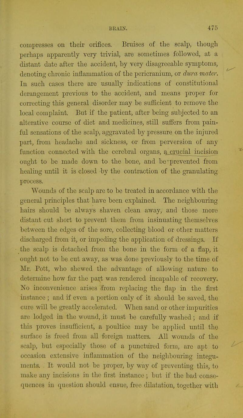 compresses on their orifices. Bruises of tlie scalp, though perhaps apparently very trivial, are sometimes followed, at a distant date after the accident, by very disagreeable symptoms, denoting chronic inflammation of the pericranium, or dura mater. In such cases there are usually indications of constitutional derangement previous to the accident, and means proper for correcting this general disorder may be sufficient to remove the local complaint. But if the patient, after being subjected to an alterative course of diet and medicines, still suffers from pain- ful sensations of the scalp, aggravated by pressure on the injured part, from headache and sickness, or from perversion of any fimction connected with the cerebral organs, a_firucial incision ought to be made down to the bone, and be-prevented from heaUng until it is closed by the contraction of the granulating- process. Wounds of the scalp are to be treated in accordance with the general principles that have been explained. The neighbouring hairs should be always shaven clean away, and those more distant cut short to prevent them from insinuating themselves between the edges of the sore, collecting blood or other matters discharged from it, or impeding the application of dressings. If the scalp is detached from the bone in the form of a fiap, it ought not to be cut away, as was done previously to the time of Mr. Pott, who shewed the advantage of allowing nature to determine how far the part was rendered incapable of recovery* No inconvenience arises from replacing the flap in the first instance ; and if even a portion only of it should be saved, the cure wiU be greatly accelerated. When sand or other impurities are lodged in the wound, it must be carefully washed; and if this proves insufficient, a poultice may be applied until the surface is freed from all foreign matters. All wounds of the scalp, but especially those of a pimctiired form, are apt to occasion extensive inflammation of the neighbouring integu- ments. . It would not be proper, by way of pveventmg this, to make any incisions in the first instance ; but if the bad conse- quences in question shoidd ensue, free dilatation, together with