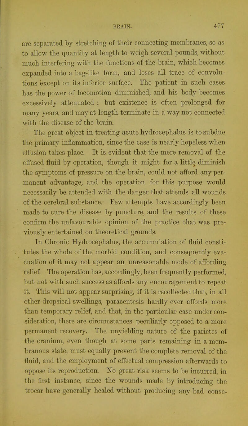 are separated by stretching of their connecting membranes, so as to allow the quantity at length to weigh several xDounds, without much interfering with the functions of the brain, which becomes expanded into a bag-like form, and loses all trace of convolu- tions except on its inferior surface. The patient in such cases has the power of locomotion diminished, and his body becomes excessively attenuated ; but existence is often prolonged for many years, and may at length terminate in a way not connected with the disease of the brain. The great object in treating acute hydrocephalus is to subdue the primary inflammation, since the case is nearly hopeless when effusion takes place. It is evident that the mere removal of the effused fluid by operation, though it might for a little diminish the symptoms of pressure on the brain, could not afford any per- manent advantage, and the operation for this purpose would necessarily be attended with the danger that attends all wounds of the cerebral substance. Few attempts have accordingly been made to cure the disease by puncture, and the results of these confirm the imfavourable opinion of the practice that was pre- viously entertained on theoretical grounds. In Chronic Hydrocephalus, the accximulation of fluid consti- tutes the whole of the morbid condition, and consequently eva- cuation of it may not appear an unreasonable mode of affording relief. The operation has, accordingly, been frequently performed, but not with such success as affords any encouragement to repeat it. This win not appear surprising, if it is recollected that, in all other dropsical swellings, paracentesis hardly ever affords more than temporary relief, and that, in the particular case under con- sideration, there are circumstances peculiarly opposed to a more permanent recovery. The imyielding nature of the parietes of the cranium, even thougli at some parts remaining in a mem- branous state, must equally prevent the comjilete removal of the fluid, and the employment of effectual compression afterwards to oppose its reproduction. No great risk seems to be incurred, in the first instance, since the wounds made by introducing tlie trocar have generally healed without producing any bad conse-