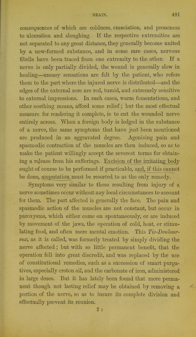 consequences of which are coldness, emaciation, and proneness to ulceration and sloughing. If the respective extremities are not separated to any great distance, they generally become united by a new-formed substance, and in some rare cases, nervous fibrils have been traced from one extremity to the other. If a nerve is only partially divided, the wound is generally slow in healing—^uneasy sensations are felt by the patient, who refers them to the part where the injured nerve is distributed—and the edges of the external sore are red, tumid, and extremely sensitive to external impressions. In such cases, warm fomentations, and other soothing means, afford some relief; but the most effectual measure for rendering it complete, is to cut the wounded nerve entirely across. When a foreign body is lodged in the substance of a nerve, the same symptoms that have just been mentioned are produced in an aggravated degree. Agonising pain and spasmodic contraction of the muscles are then induced, so as to make the patient willingly accept the severest terms for obtain- ing a rqlease from his sufferings. Excision o^ the irritating body ought of coui'se to be performed if practicable, and, if this cannot be done, amputation miist be resorted to as the only remedy. Symptoms very similar to those resulting from injury of a nerve sometimes occur without any local circumstances to account for them. The part affected is generally the face. The pain and spasmodic action of the muscles are not constant, but occur in paroxysms, which either come on spontaneously, or are induced by movement of the jaws, the operation of cold, heat, or stimu- lating food, and often mere mental emotion. This Tic-Boulour- eux, as it is called, was formerly treated by simply dividing the nerve affected; but with so little permanent benefit, that the operation fell into great discredit, and was replaced by the use of constitutional remedies, such as a succession of smart purga- tives, especially croton oil, and the carbonate of iron, administered in large doses. But it has lately been found that more perma- nent tliough not lasting relief may be obtained by removing a portion of the nerve, so as to insure its complete division and effectually prevent its reunion. 2 I