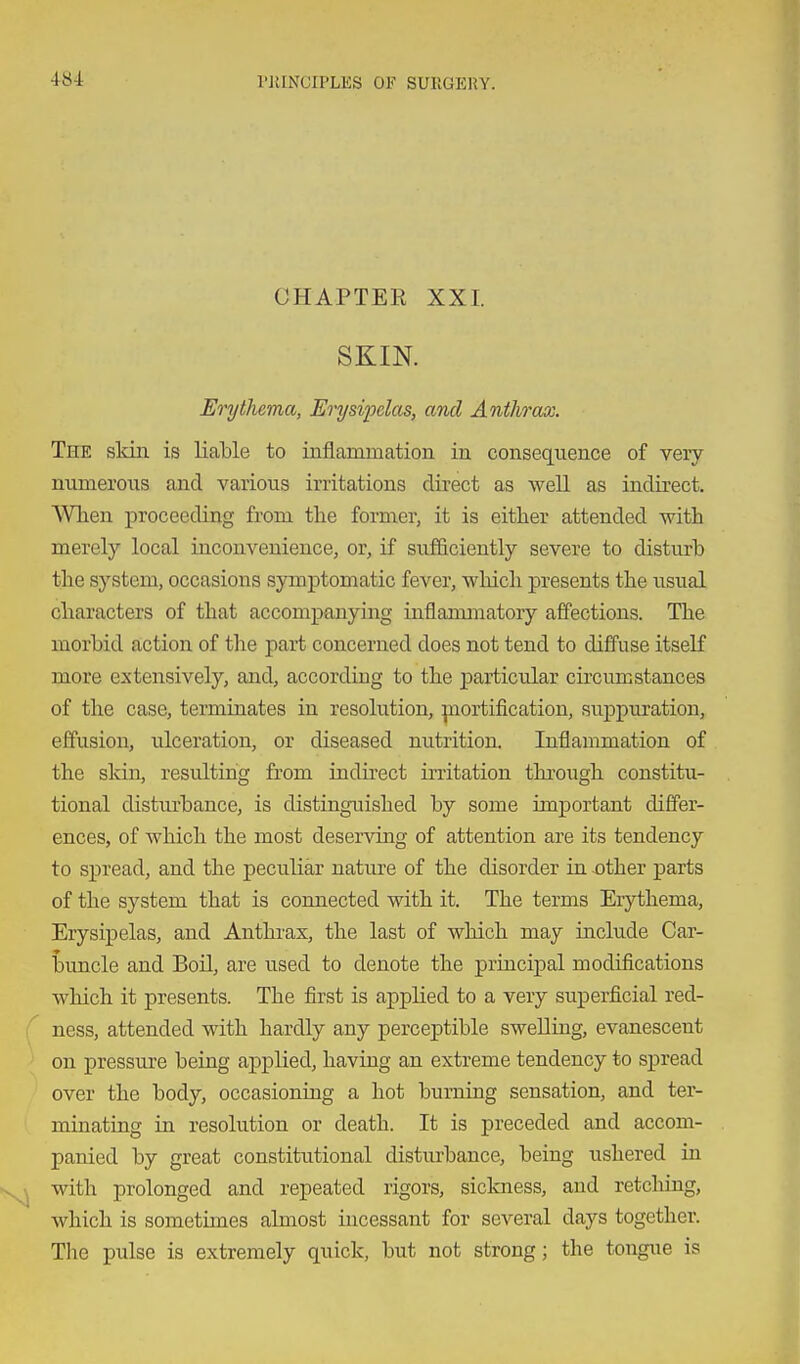 CHAPTEE XXI. SKIN. Erythema, Erysipelas, and Anthrax. The skin is liable to inflammation in consequence of very numerous and various irritations direct as well as indirect. When proceeding from the former, it is either attended with merely local inconvenience, or, if sufficiently severe to disturb the system, occasions symptomatic fever, which presents the usual characters of that accompanying inflanunatory affections. The morbid action of the part concerned does not tend to diffuse itself more extensively, and, according to the particular circumstances of the case, terminates in resolution, piortification, suppuration, effusion, ulceration, or diseased nutrition. Inflammation of the skin, resulting from indii'ect irritation thi-ough constitu- tional disturbance, is distinguished by some important differ- ences, of which the most deserving of attention are its tendency to spread, and the peculiar nature of the disorder in x»ther parts of the system that is connected with it. The terms Erythema, Erysipelas, and Anthi'ax, the last of which may include Car- buncle and BoU, are used to denote the principal modifications which it presents. The first is applied to a very superficial red- ness, attended with hardly any perceptible swelling, evanescent on pressure being applied, having an extreme tendency to spread over the body, occasioning a hot burning sensation, and ter- minating in resolution or death. It is preceded and accom- panied by great constitutional distiu-bance, being ushered in with prolonged and repeated rigors, sickness, and retching, which is sometimes almost incessant for several days together. The pulse is extremely quick, but not strong; the tongue is