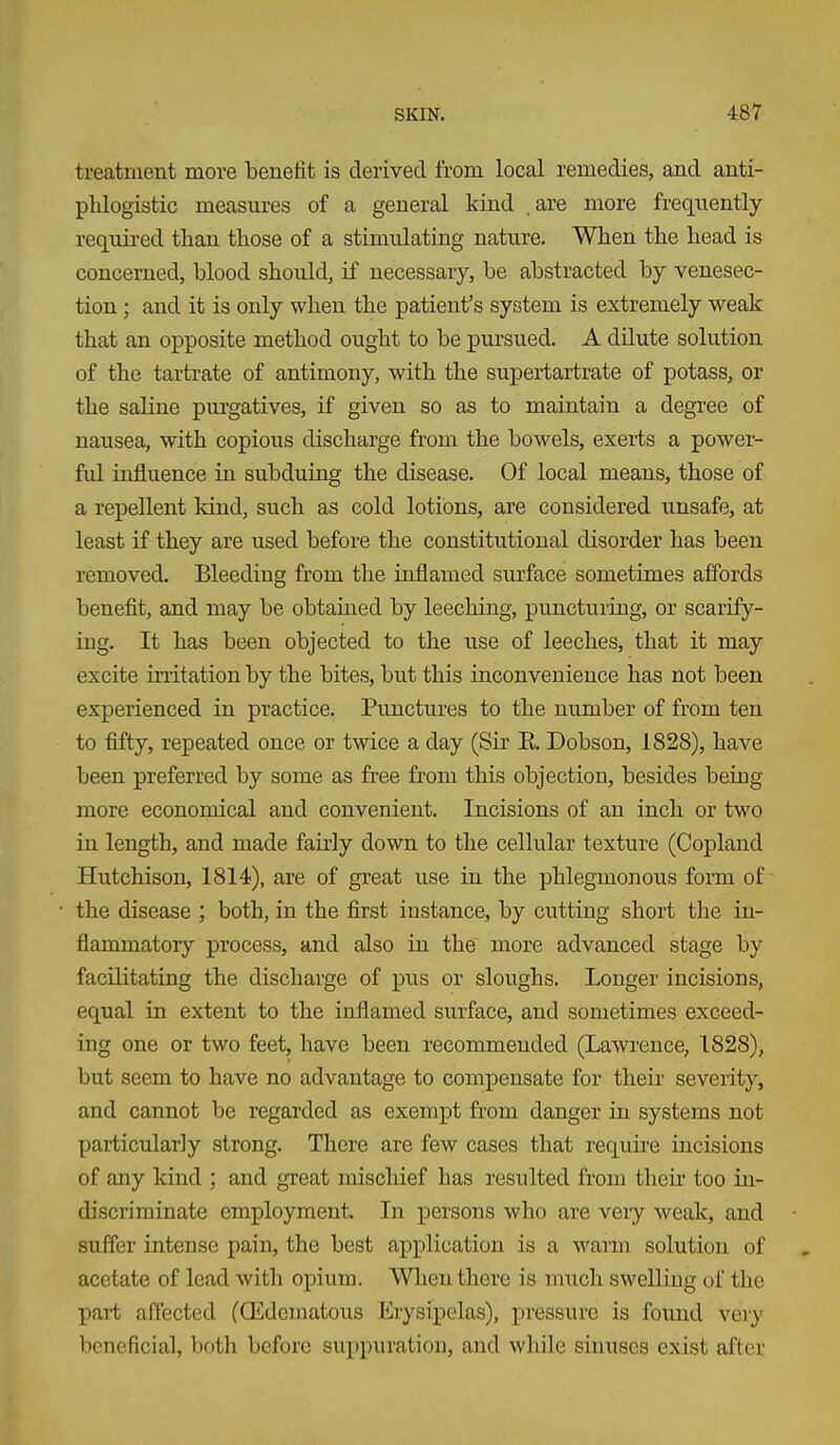 treatment more benefit is derived from local remedies, and anti- phlogistic measures of a general kind . are more frequently- required than those of a stimulating nature. When the head is concerned, blood should, if necessary, be abstracted by venesec- tion ; and it is only when the patient's system is extremely weak that an opposite method ought to be pursued. A dilute solution of the tartrate of antimony, with the supertartrate of potass, or the saline purgatives, if given so as to maintain a degree of nausea, with copious discharge from the bowels, exerts a power- ful influence in subduing the disease. Of local means, those of a repellent kind, such as cold lotions, are considered unsafe, at least if they are used before the constitutional disorder has been removed. Bleeding from the inflamed surface sometimes affords benefit, and may be obtained by leeching, puncturing, or scarify- ing. It has been objected to the use of leeches, that it may excite irritation by the bites, but this inconvenience has not been experienced in practice. Punctures to the number of from ten to fifty, repeated once or twice a day (Sir E. Dobson, 1828), have been preferred by some as free from this objection, besides being- more economical and convenient. Incisions of an inch or two in length, and made fairly down to the cellular texture (Copland Hutchison, 1814), are of great use in the phlegmonous form of the disease ; both, in the first instance, by cutting short the in- flammatory process, and also in the more advanced stage by facilitating the discharge of pus or sloughs. Longer incisions, equal in extent to the inflamed surface, and sometimes exceed- ing one or two feet, have been recommended (Lawrence, 1828), but seem to have no advantage to compensate for their severity, and cannot be regarded as exempt from danger in systems not particularly strong. There are few cases that require incisions of any kind ; and great mischief has resulted from their too in- discriminate employment. In persons who are very weak, and suffer intense pain, the best application is a warm solution of acetate of lead with opium. Wlieu there is much swelling of the pai-t affected (Qidematous Erysipelas), pressure is found very beneficial, both before suppuration, and while sinuses exist after