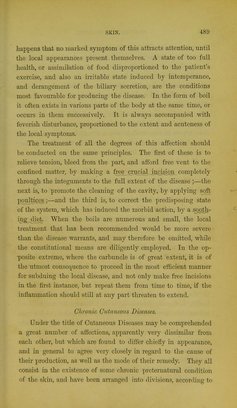 happens that no marked symptom of this attracts attention, until the local appearances present themselves. A state of too full health, or assimilation of food disproportioned to the patient's exercise, and also an irritable state induced by intemperance, and derangement of the biliary secretion, are the conditions most favoiu'able for producing the disease. In the form of boil it often exists in various parts of the body at the same time, or occurs in them successively. It is always accompanied with feverish disturbance, proportioned to the extent and acuteness of the local symptoms. The treatment of all the degrees of this affection should be conducted on the same principles. The first of these is to relieve tension, bleed from the j)art, and afford free vent to the confined matter, by making a freejjrucial incision completely through the integuments to the fuU extent of the disease ;—the next is, to promote the cleaning of the cavity, by applying soft poultices ;—and the third is, to correct the predisposing state of the system, which has induced the morbid action, by a sjoth- ing^,diet. When the boils are numerous and small, the local treatment that has been recommended would be more severe than the disease warrants, and may therefore be omitted, while the constitutional means are diligently employed. In the op- •posite extreme, where the carbuncle is of great extent, it is of the utmost consequence to proceed in the most efficient manner for subduing the local disease, and not only make free incisions in the first instance, but repeat them from time to time, if the inflammation should still at any part threaten to extend. Chronic Ctitaneous Diseases. Under the title of Cutaneous Diseases may be comprehended a great mimber of affections, apparently veiy dissimilar from each other, but which are found to differ chiefly in appearance, and in general to agree very closely in regard to the cause of their production, as well as the mode of their remedy. Tliey all consist in the existence of some chronic preternatural condition of the skin, and have been arranged into divisions, according to