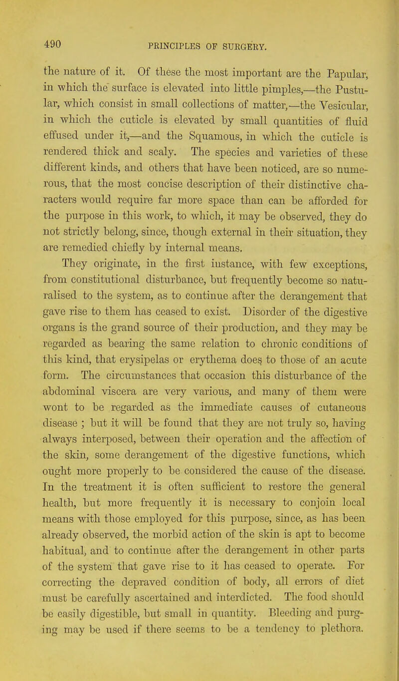 the nature of it. Of these the most important are the Papular, in which the surface is elevated into little pimples,—the Pustu- lar, which consist in small collections of matter,—the Vesicular, in which the cuticle is elevated by small quantities of fluid effused under it,—and the Squamous, in which the cuticle is rendered thick and scaly. The species and varieties of these different kinds, and others that have been noticed, are so nume- rous, that the most concise description of their distinctive cha- racters would require far more space than can be afforded for the purpose in this work, to which, it may be observed, they do not strictly belong, since, though external in theii- situation, they are remedied chiefly by internal means. They originate, in the first instance, with few exceptions, from constitutional disturbance, but frequently become so natu- ralised to the system, as to continue after the derangement that gave rise to them has ceased to exist. Disorder of the digestive organs is the grand source of their production, and they may be regarded as bearing the same relation to chronic conditions of tliis kind, that erysipelas or erythema doe^ to those of an acute form. The circumstances that occasion this disturbance of the abdominal viscera are very various, and many of them were wont to be regarded as the immediate causes of cutaneous disease ; but it wUl be found that they are not truly so, having always interposed, between then operation and the affection of the skin, some derangement of the digestive functions, which ought more properly to be considered the cause of the disease. In the treatment it is often sufficient to restore the general health, but more frequently it is necessary to conjoin local means with those employed for this purpose, since, as has been already observed, the morbid action of the sldn is apt to become habitual, and to continue after the derangement in other parts of the system that gave rise to it has ceased to operate. For con-ecting the depraved condition of body, all errora of diet must be carefully ascertained and interdicted. The food should be easily digestible, but small in quantity. Bleeding and purg- ing may be used if there seems to be a tendency to plethora.