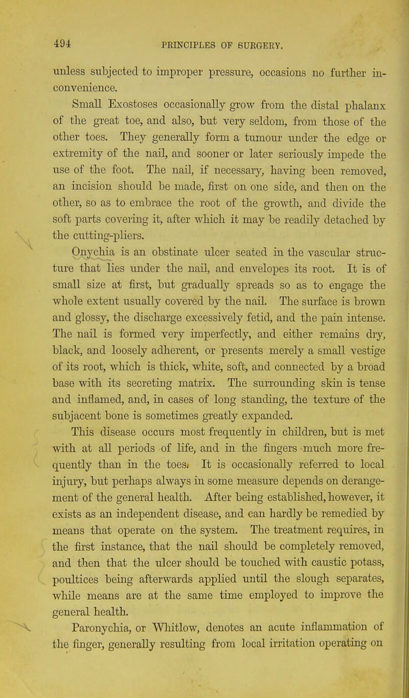 unless subjected to imi^roper pressure, occasions no further in- convenience. Small Exostoses occasionally grow from the distal phalanx of the great toe, and also, but very seldom, from those of the other toes. They generally form a tumour under the edge or extremity of the nail, and sooner or later seriously uiij)ede the use of the foot. The nail, if necessaiy, having been removed, an incision should be made, first on one side, and then on the other, so as to embrace the root of the growth, and divide the soft parts covering it, after which it may be readUy detached by the cutting-pliers. Onychia is an obstinate ulcer seated in the vascular struc- ture that lies under the nail, and envelopes its root. It is of small size at first, but gradually spreads so as to engage the whole extent usually covered by the naU. The surface is brown and glossy, the discharge excessively fetid, and the pain intense. The nail is formed very imperfectly, and either remains dry, black, and loosely adherent, or presents merely a small vestige of its root, which is thick, white, soft, and connected by a broad base with its secreting matrix. The surrounding skin is tense and inflamed, and, in cases of long standing, the texture of the subjacent bone is sometimes greatly expanded. This disease occurs most frequently in chUdren, but is met with at all periods of life, and in the fingers -much more fre- quently than in the toes.- It is occasionally referred to local injury, but perhaps always in some measure depends on derange- ment of the general health. After being established, however, it exists as an independent disease, and can hardly be remedied by means that operate on the system. The treatment requires, in the first instance, that the naU should be completely removed, and then that the ulcer should be touched with caustic potass, poultices being afterwards applied until the slough separates, wliile means are at the same time employed to improve the general health. Paronychia, or Wliitlow, denotes an acute inflammation of the finger, generally resulting from local irritation operating on