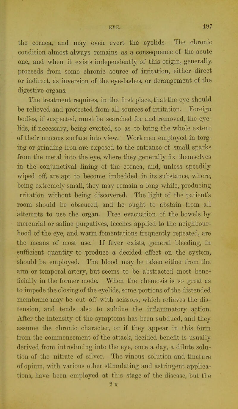 the cornea, and may even evert the eyelids. The chronic condition almost always remains as a consequence of the acute one, and when it exists independently of this origin, generally, proceeds from some chronic source of irritation, either direct or indirect, as inversion of the eye-lashes, or derangement of the digestive organs. The treatment requires, in the first place, that the eye should be relieved and protected from all sources of irritation. Foreign bodies, if suspected, must be searched for and removed, the eye- lids, if necessary, being everted, so as to bring the whole extent of their miicous surface into view. Workmen employed in forg- ing or gTinding iron are exposed to the entrance of small sparks from the metal into the eye, where they generally fix themselves in the conjunctival lining of the cornea, and, unless speedily wiped oflP, are apt to become imbedded in its substance, where, being extremely small, they may remain a long while, j)roducing rritation without being discovered. The light of the patient's room should be obscured, and he ought to abstain from all attempts to use the organ. Free evacuation of the bowels by mercurial or saline purgatives, leeches applied to the neighbour- hood of the eye, and warm fomentations frequently repeated, are the means of most use. If fever exists, general bleeding, in sufficient quantity to produce a decided effect on the system, should be employed. The blood may be taken either from the arm or temporal artery, but seems to be abstracted most bene- ficially in the former mode. When the chemosis is so great as to impede the closing of the eyelids, some portions of the distended membrane may be cut off with scissors, which relieves the dis- tension, and tends also to subdue the inflammatory action. After the intensity of the symptoms has been subdued, and they assume the chronic character, or if they appear in this form from the commencement of the attack, decided benefit is usually derived from introducing into the eye, once a day, a dilute solu- tion of the nitrate of silver. The vinous solution and tincture of opium, with various other stimulating and astringent applica- tions, have been employed at this .stage of the disease, but the 2 K