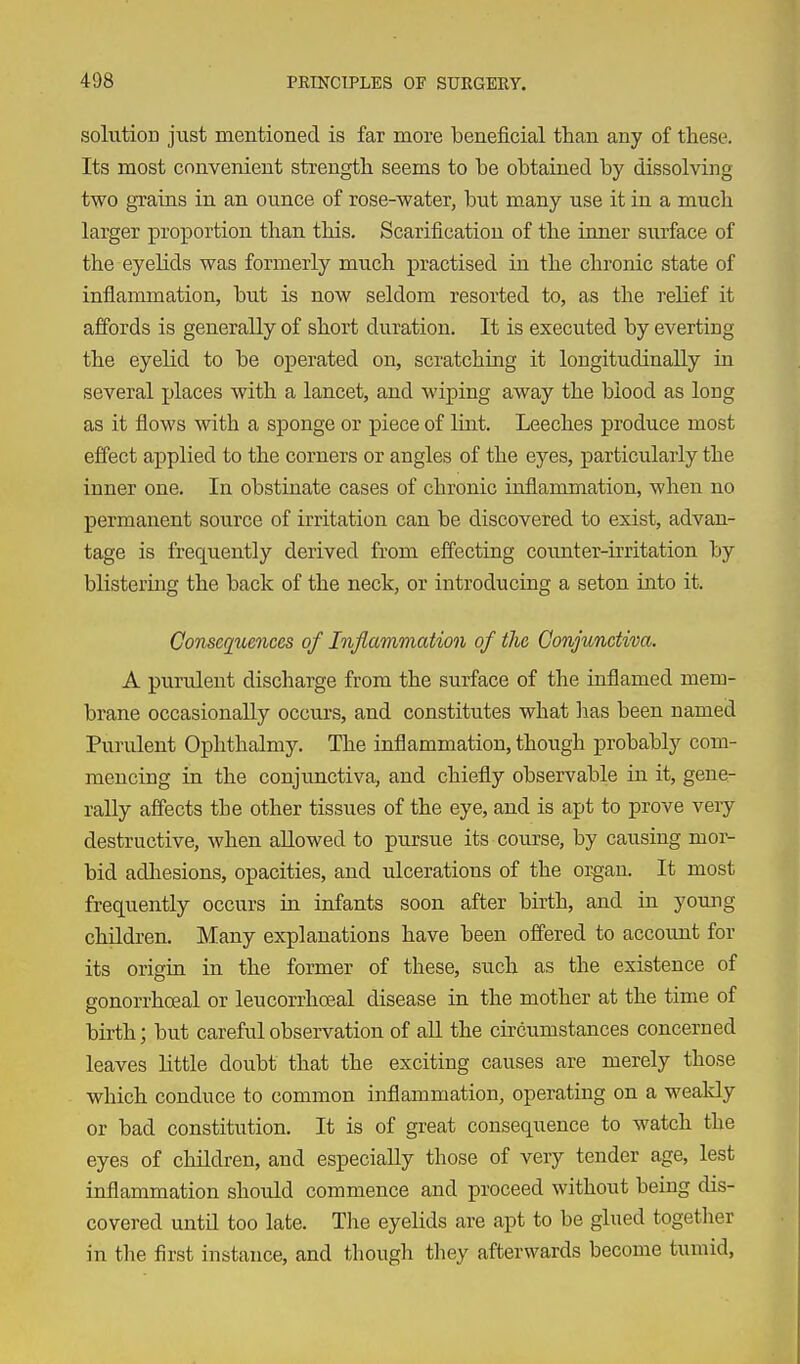 solution just mentioned is far more beneficial than any of these. Its most convenient strength seems to be obtained by dissolving- two grains in an ounce of rose-water, but many use it in a much larger proportion than this. Scarification of the inner surface of the eyelids was formerly much practised in the chronic state of inflammation, but is now seldom resorted to, as the relief it affords is generally of short duration. It is executed by everting the eyelid to be operated on, scratching it longitudinally in several places with a lancet, and wiping away the blood as long as it flows with a sponge or piece of Imt. Leeches produce most effect applied to the corners or angles of the eyes, particularly the inner one. In obstinate cases of chronic inflammation, when no permanent source of irritation can be discovered to exist, advan- tage is frequently derived from effecting cormter-kritation by blistering the back of the neck, or introducing a seton into it. Consequences of Inflammation of the Conjunctiva. A purulent discharge from the surface of the inflamed mem- brane occasionally occurs, and constitutes what has been named Purulent Ophthalmy. The inflammation, though probably com- mencing in the conjunctiva, and chiefly observable in it, gene- rally affects the other tissues of the eye, and is apt to prove veiy destructive, when allowed to pursue its course, by causing mor- bid adhesions, opacities, and ulcerations of the organ. It most frequently occurs in infants soon after birth, and in young children. Many explanations have been offered to account for its origin in the former of these, such as the existence of gonorrhoeal or leucorrhoeal disease in the mother at the time of birth; but careful observation of all the circumstances concerned leaves little doubt that the exciting causes are merely those which conduce to common inflammation, operating on a weakly or bad constitution. It is of great consequence to watch the eyes of children, and especially those of very tender age, lest inflammation should commence and proceed without being dis- covered untn too late. The eyelids are apt to be glued together in the first instance, and though they afterwards become tumid.