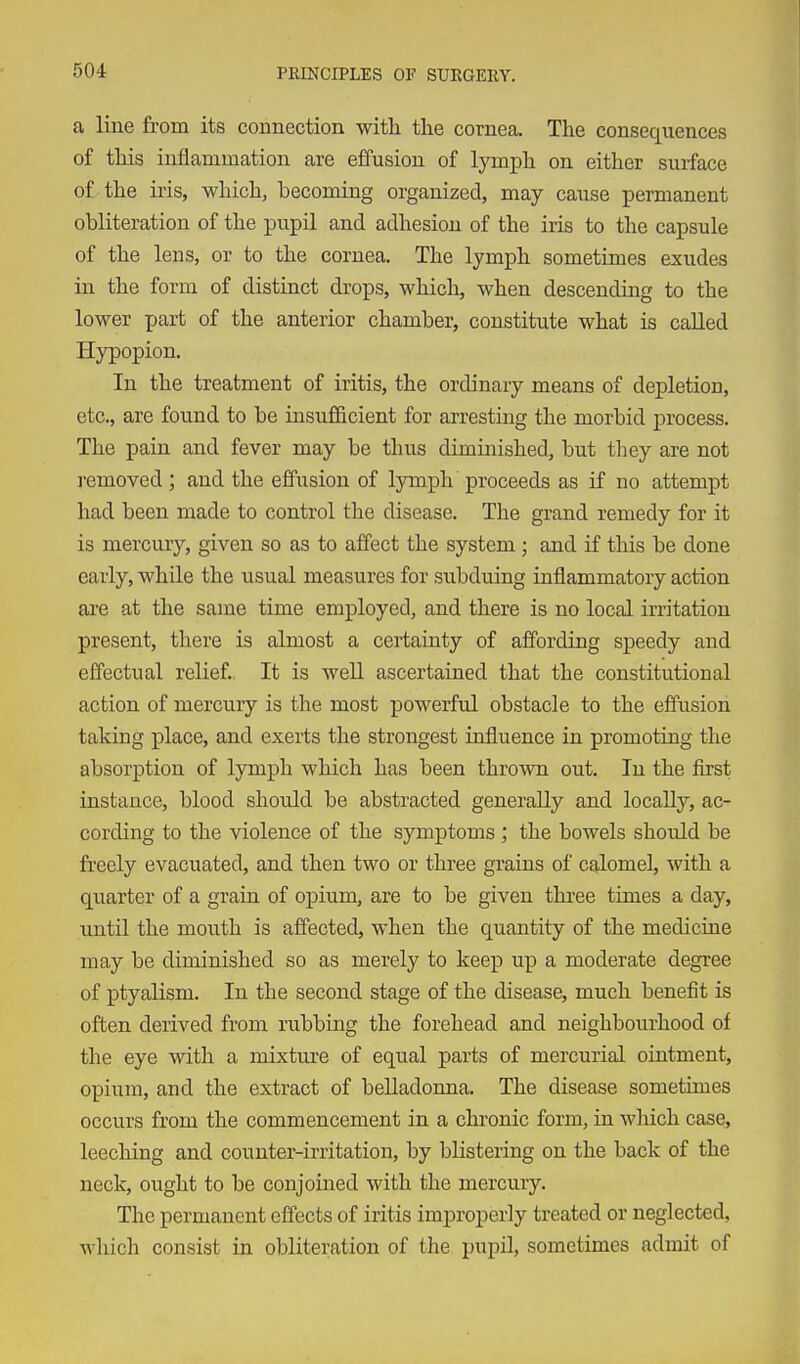 a line from its connection with the cornea. The consequences of this inflammation are effusion of lymph on either surface of the iris, which, becoming organized, may cause permanent obliteration of the pupil and adhesion of the iris to the capsule of the lens, or to the cornea. The lymph sometimes exudes in the form of distinct drops, which, when descending to the lower part of the anterior chamber, constitute what is caUed Hypopion. In the treatment of iritis, the ordinary means of depletion, etc., are found to be insufficient for arresting the morbid process. The pain and fever may be thus diminished, but they are not removed ; and the effusion of lymph proceeds as if no attempt had been made to control the disease. The grand remedy for it is mercury, given so as to affect the system ; and if this be done early, while the usual measures for subduing inflammatory action are at the same time employed, and there is no local irritation present, there is almost a certainty of affording speedy and effectual relief.. It is well ascertained that the constitutional action of mercury is the most powerful obstacle to the effusion talcing place, and exerts the strongest influence in promoting the absorption of lymph which has been thrown out. In the first instance, blood should be abstracted generally and locaUy, ac- cording to the violence of the symptoms ; the bowels shoiald be fe'eely evacuated, and then two or three grains of calomel, with a quarter of a grain of opium, are to be given three times a day, until the mouth is affected, when the quantity of the medicine may be diminished so as merely to keep up a moderate degree of ptyalism. In the second stage of the disease, much benefit is often derived from rubbing the forehead and neighbourhood of the eye with a mixture of equal parts of mercurial ointment, opium, and the extract of belladonna. The disease sometimes occurs from the commencement in a chronic form, in wliich case, leeching and counter-irritation, by bKsteriag on the back of the neck, ought to be conjoined with the mercury. The permanent effects of iritis improperly treated or neglected, which consist in obliteration of the pupil, sometimes admit of