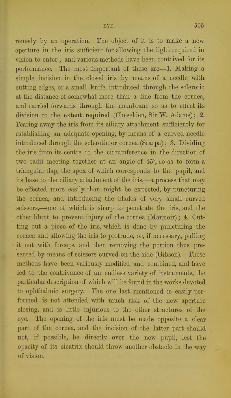 remedy by an operation. The object of it is to make a new aperture ia the iris sufficient for allowing the light required in vision to enter ; and various methods have been contrived for its performance. The most important of these are—1. Making a simple incision in the closed iris by means of a needle with cuttiQg edges, or a small knife introduced through the sclerotic at the distance of somewhat more than a line from the cornea, and carried forwards through the membrane so as to effect its division to the extent required (Cheselden, Sir W. Adams); 2, Tearing away the iris from its ciliary attachment sufficiently for estabhshing an adequate opening, by means of a curved needle introduced through the sclerotic or cornea (Scarpa); 3. Dividing the iris from its centre to the circumference in the direction of two radii meeting together at an angle of 45°, so as to form a triangular flap, the apex of which corresponds to the pupU, and its base to the ciliary attachment of the iris,—a process that may be effected more easily than might be expected, by puncturing the cornea, and introducing the blades of very small curved scissors,—one of which is sharp to penetrate the iris, and the other blunt to prevent injury of the cornea (Maunoir) ; 4. Cut- ting out a piece of the iris, which is done by puncturing the cornea and allowing the iris to protrude, or, if necessary, pulling • it out with forceps, and then removing the portion thus pre- sented by means of scissors curved on the side (Gibson). These methods have been variously modified and combined, and have led to the contrivance of an endless variety of instruments, the particular description of which will be found in the works devoted to ophthalmic surgery. The one last mentioned is easily per- formed, is not attended with much risk of the new apei-ture closing, and is little injurious to the other structures of the eye. The opening of the iris must be made opposite a clear part of the cornea, and the incision of the latter part should not, if possible, be directly over the new pupil, lest the opacity of its cicatrix should throw another obstacle in the way of vision.