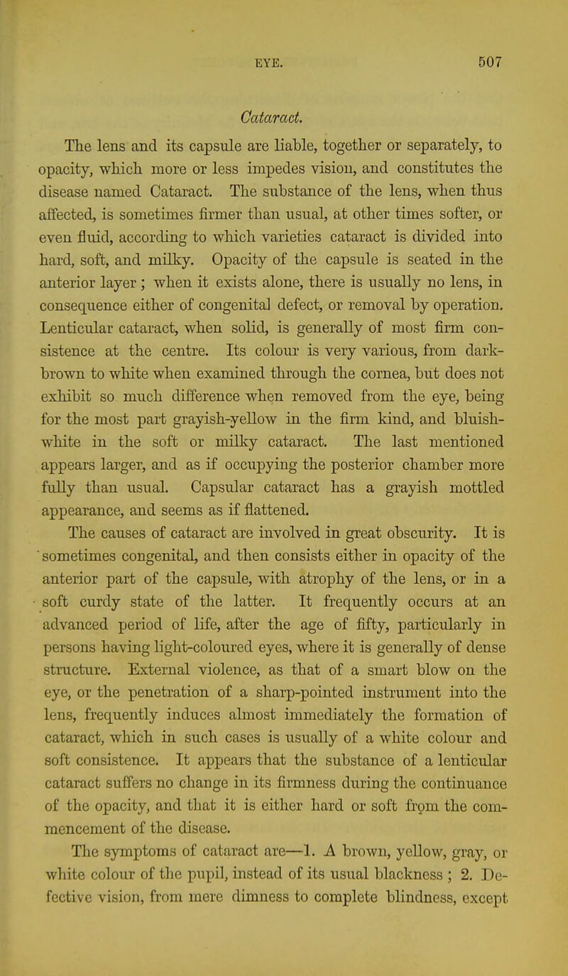 Cataract The lens and its capsule are liable, together or separately, to opacity, which more or less impedes vision, and constitutes the disease named Cataract, The substance of the lens, when thus aifected, is sometimes firmer than usual, at other times softer, or even fluid, according to which varieties cataract is divided into hard, soft, and mUky. Opacity of the capsule is seated in the anterior layer ; when it exists alone, there is usually no lens, in consequence either of congenital defect, or removal by operation. Lenticular cataract, when solid, is generally of most firm con- sistence at the centre. Its colour is very various, from dark- brown to white when examined through the cornea, but does not exhibit so much difference when removed from the eye, being for the most part grayish-yellow ia the firm kind, and bluish- white in the soft or milky cataract. The last mentioned appears larger, and as if occupying the posterior chamber more fully than usual. Capsular cataract has a grayish mottled appearance, and seems as if flattened. The causes of cataract are involved in great obscurity. It is  sometimes congenital, and then consists either in opacity of the anterior part of the capsule, with atrophy of the lens, or in a soft curdy state of the latter. It frequently occurs at an advanced period of life, after the age of fifty, particularly in persons having light-coloured eyes, where it is generally of dense structure. External violence, as that of a smart blow on the eye, or the penetration of a shaip-pointed instrument into the lens, frequently induces almost immediately the formation of cataract, which in such cases is usually of a white colour and soft consistence. It appears that the substance of a lenticular cataract suffers no change in its firmness during the continuance of the opacity, and that it is either hard or soft from the com- mencement of the disease. The symptoms of cataract are—1, A brown, yellow, gray, or white colour of the pupil, instead of its usual blackness ; 2, De- fective vision, from mere dimness to complete blindness, except