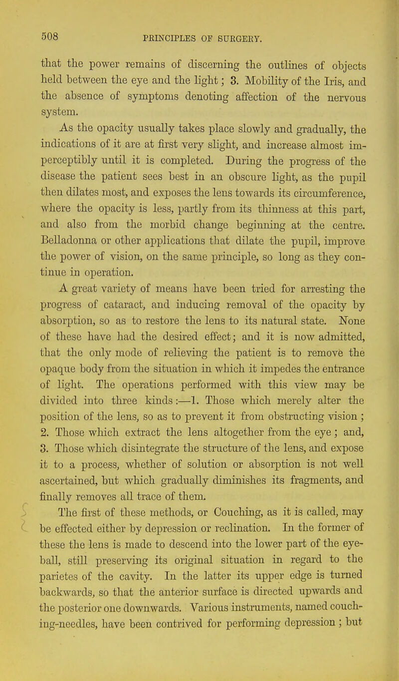 that the power remains of discerning the outlines of objects held between the eye and the light; 3. Mobility of the Iris, and the absence of symptoms denoting affection of the nervous system. As the opacity usually takes place slowly and gradually, the indications of it are at first very slight, and increase almost im- perceptibly until it is completed. During the progi-ess of the disease the patient sees best in an obscure light, as the pupil then dilates most, and exposes the lens towards its circumference, where the opacity is less, partly from its thinness at this part, and also from the morbid change beginning at the centre. Belladonna or other applications that dilate the pupil, improve the power of vision, on the same principle, so long as they con- tinue in operation. A great variety of means have been tried for arresting the progress of cataract, and inducing removal of the opacity by absorption, so as to restore the lens to its natural state. None of these have had the desired effect; and it is now admitted, that the only mode of relieving the patient is to remove the opaque body from the situation in which it impedes the entrance of light. The operations performed with this view may be divided into three kinds:—1. Those which merely alter the position of the lens, so as to prevent it from obstructing vision ; 2. Those which extract the lens altogether from the eye ; and, 3. Those which disintegrate the structure of the lens, and expose it to a process, whether of solution or absorption is not well ascertained, but which gradually diminishes its fragments, and finally removes all trace of them. > The fii'st of these methods, or Couching, as it is called, may be effected either by depression or reclination. In the former of these the lens is made to descend into the lower part of the eye- ball, still preserving its original situation in regard to the parietes of the cavity. In the latter its upper edge is turned backwards, so that the anterior surface is directed upwards and the posterior one downwards. Various instruments, named couch- ing-needles, have been contrived for performing depression ; but