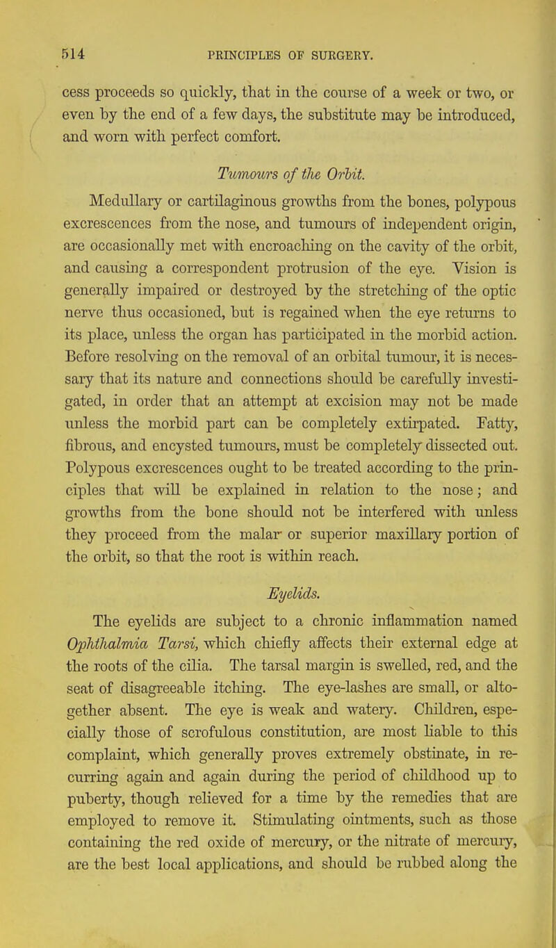 cess proceeds so quickly, that in the course of a week or two, or even by the end of a few days, the substitute may be introduced, and worn with perfect comfort. Tumours of the Orbit. Medullary or cartilaginous growths from the bones, polypous excrescences from the nose, and tumours of independent origin, are occasionally met with encroacliing on the cavity of the orbit, and causing a correspondent protrusion of the eye. Vision is generally impaired or destroyed by the stretching of the optic nerve thus occasioned, but is regained when the eye returns to its place, unless the organ has participated in the morbid action. Before resolving on the removal of an orbital tumom', it is neces- sary that its nature and connections should be carefully investi- gated, in order that an attempt at excision may not be made unless the morbid part can be completely extii-pated. Fatty, fibrous, and encysted tumours, must be completely dissected out. Polypous excrescences ought to be treated according to the prin- ciples that wiU be explained in relation to the nose; and growths from the bone should not be interfered with unless they proceed from the malar or superior maxillaiy portion of the orbit, so that the root is within reach. Eyelids. The eyelids are subject to a chronic inflammation named OpMlialmia Tarsi, which chiefly affects their external edge at the roots of the cilia. The tarsal margin is swelled, red, and the seat of disagreeable itching. The eye-lashes are small, or alto- gether absent. The eye is weak and watery. Children, espe- cially those of scrofulous constitution, are most liable to this complaint, which generally proves extremely obstinate, in re- curring again and again during the period of childhood up to puberty, though relieved for a time by the remedies that are employed to remove it. Stimulating ointments, such as those containing the red oxide of mercury, or the nitrate of mercuiy, are the best local applications, and should be rubbed along the