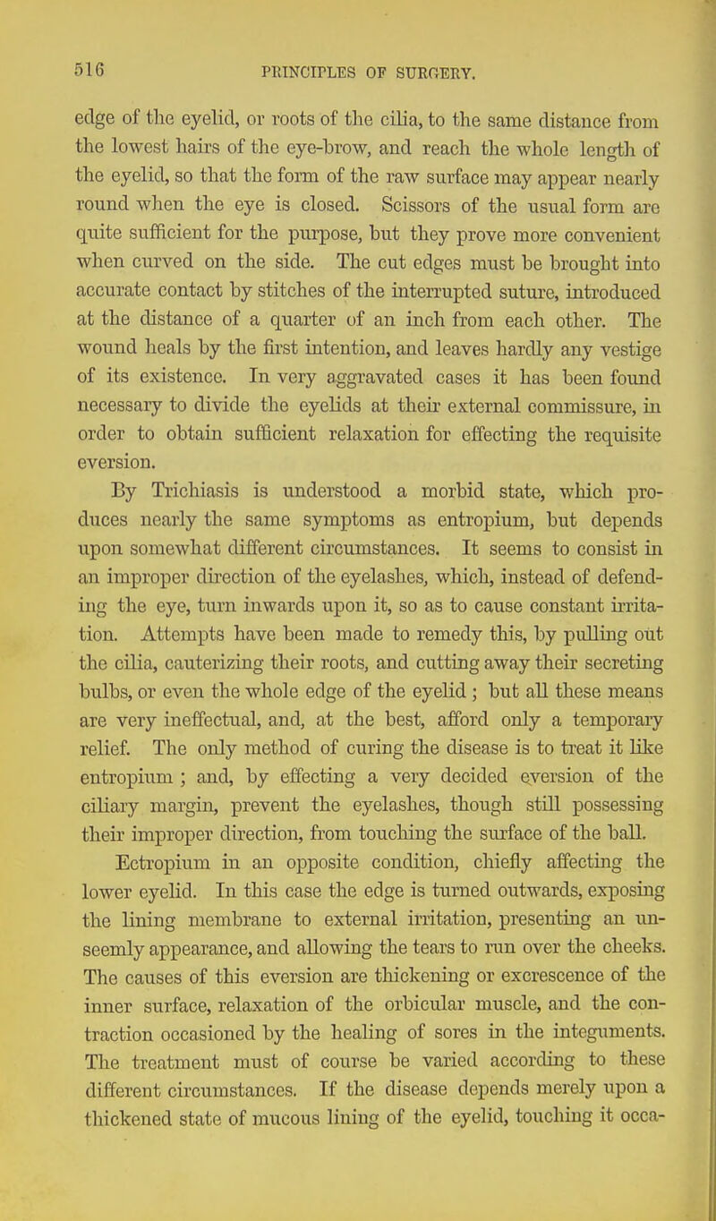 edge of tlie eyelid, or roots of the cilia, to the same distance from the lowest hairs of the eye-brow, and reach the whole length of the eyelid, so that the form of the raw surface may appear nearly round when the eye is closed. Scissors of the usual form are quite sufficient for the purpose, but they prove more convenient when curved on the side. The cut edges must be brought into accurate contact by stitches of the inten-upted suture, introduced at the distance of a quarter of an inch from each other. The wound heals by the first intention, and leaves hardly any vestige of its existence. In very aggravated cases it has been found necessary to divide the eyelids at their external commissure, in order to obtain sufficient relaxation for effecting the requisite eversion. By Trichiasis is understood a morbid state, which pro- duces nearly the same symptoms as entropium, but depends upon somewhat different circumstances. It seems to consist in an improper direction of the eyelashes, which, instead of defend- ing the eye, turn inwards upon it, so as to cause constant irrita- tion. Attempts have been made to remedy this, by pulling out the cilia, cauterizing their roots, and cutting away their secreting bulbs, or even the whole edge of the eyelid ; but all these means are very ineffectual, and, at the best, afford only a temporary relief. The only method of curing the disease is to ti'eat it like entropium ; and, by effecting a very decided eversion of the ciliary margin, prevent the eyelashes, though still possessing their improper direction, from touching the surface of the ball. Ectropium in an opposite condition, chiefly affecting the lower eyelid. In this case the edge is turned outwards, exposing the lining membrane to external irritation, presenting an un- seemly appearance, and allowing the tears to run over the cheeks. The causes of this eversion are thickening or excrescence of the inner surface, relaxation of the orbicular muscle, and the con- traction occasioned by the healing of sores in the integuments. The treatment must of course be varied according to these different circumstances. If the disease depends merely upon a thickened state of mucous lining of the eyelid, touching it occa-