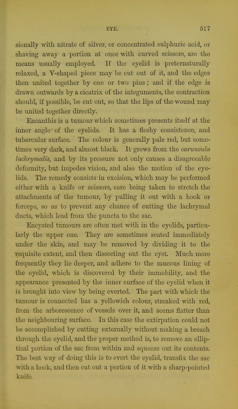 sionally with nitrate of silver, or concentrated sulphuric acid, or shaving away a portion at once with curved scissors, are the means usually employed. If the eyelid is preternaturaUy relaxed, a V-shaped piece may be cut out of it, and the edges then united together by one or two pins; and if the edge is drawn outwards by a cicatrix of the integuments, the contraction should, if possible, be cut out, so that the lips of the wound may be united together directly. Encanthis is a tumour which sometimes presents itself at the inner angle' of the eyelids. It has a fleshy consistence, and tubercular surface. The colour is generally pale red, but some- times very dark, and almost black. It grows from the caruncula laclmjmaliSy and by its pressure not only causes a disagreeable deformity, but impedes vision, and also the motion of the eye- lids. The remedy consists'in excision, which may be performed either with a knife or scissors, care being taken to stretch the attachments of the tumour, by pulling it out with a hook or forceps, so as to prevent any chance of cutting the lachrymal ducts, which lead from the puncta to the sac. Encysted tumours are often met with in the eyelids, particu- larly the upper one. They are sometimes seated immediately under the skin, and may be removed by dividing it to the requisite extent, and then dissecting out the cyst. Much more frequently they lie deeper, and adhere to the mucous lining of the eyelid, which is discovered by their immobility, and the appearance presented by the inner surface of the eyelid when it is brought into view by being everted. The part with which the tumour is connected has a yellowish colour, streaked with red, from the arborescence of vessels over it, and seems flatter than the neighbouring surface. In this case the extirpation could not be accomplished by cutting externally without making a breach through the eyelid, and the proper method is, to remove an ellip- tical portion of the sac from within and squeeze out its contents. The best v/ay of doing this is to evert the eyelid, transfix the sac with a hook, and then cut out a portion of it with a sharp-pointed knife.