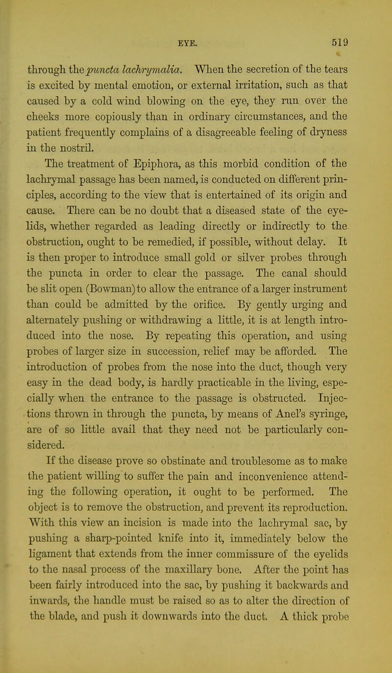 through the puncta lachrymalia. When the secretion of the tears is excited by mental emotion, or external irritation, such as that caused by a cold wind blowing on the eye, they nm over the cheeks more copiously than in ordinary circumstances, and the patient frequently complains of a disagreeable feeling of dryness in the nostril. The treatment of Epiphora, as this morbid condition of the lachrymal passage has been named, is conducted on different prin- ciples, according to the view that is entertained of its origin and cause. There can be no doubt that a diseased state of the eye- lids, whether regarded as leading directly or indirectly to the obstruction, ought to be remedied, if possible, without delay. It is then proper to introduce small gold or silver probes through the puncta in order to clear the passage. The canal should be slit open (Bowman) to allow the entrance of a larger instrument than could be admitted by the orifice. By gently urging and alternately pushing or withdrawing a little, it is at length intro- duced into the nose. By repeating this operation, and using probes of larger size in succession, relief may be afforded. The introduction of probes from the nose into the duct, though very easy in the dead body, is hardly practicable in the living, espe- cially when the entrance to the passage is obstructed. Injec- • tions thrown in through the puncta, by means of Anel's syringe, are of so little avail that they need not be particularly con- sidered. If the disease prove so obstinate and troixblesome as to make the patient willing to sufi'er the pain and inconvenience attend- ing the following operation, it ought to be performed. The object is to remove the obstruction, and prevent its reproduction. With this view an incision is made into the lachrymal sac, by pushing a sharp-pointed knife into it, immediately below the ligament that extends from the inner commissure of the eyelids to the nasal process of the maxillary bone. After the point has been fairly introduced into the sac, by pushing it backwards and inwards, the handle must be raised so as to alter the direction of the blade, and push it downwards into the duct. A thick probe