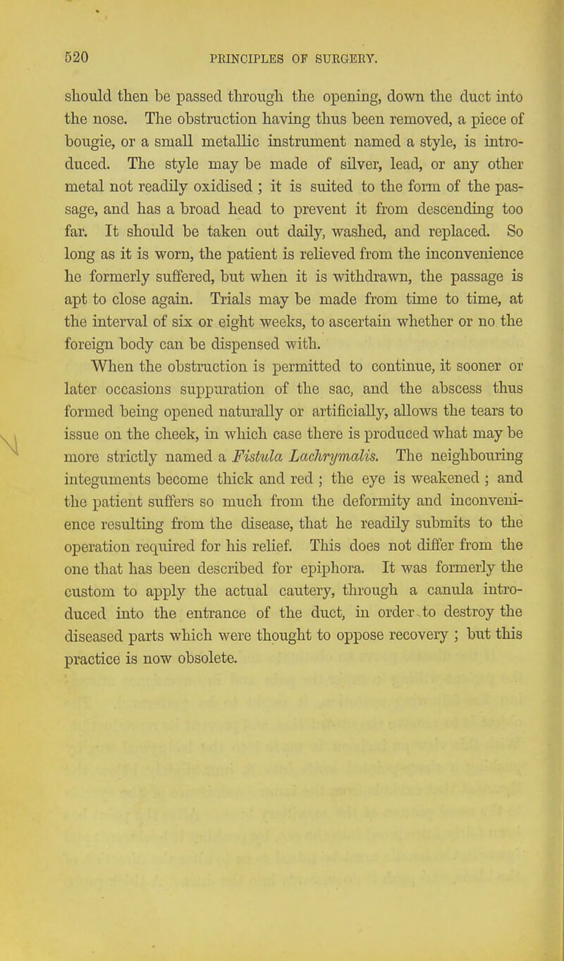 should then be passed through the opening, down the duct into the nose. The obstruction having thus been removed, a piece of bougie, or a small metallic instrument named a style, is intro- duced. The style may be made of silver, lead, or any other metal not readily oxidised ; it is suited to the foiTQ of the pas- sage, and has a broad head to prevent it from descending too far. It should be taken out daily, washed, and replaced. So long as it is worn, the patient is relieved from the inconvenience he formerly suffered, but when it is withdrawn, the passage is apt to close again. Trials may be made from time to time, at the interval of six or eight weeks, to ascertain whether or no the foreign body can be dispensed with. When the obstruction is permitted to continue, it sooner or later occasions suppuration of the sac, and the abscess thus formed being opened naturally or artificially, allows the tears to issue on the cheek, in which case there is produced what may be more strictly named a Fistula Laclmjmalis. The neighbouring integuments become thick and red ; the eye is weakened j and the patient suffers so much from the deformity and inconveni- ence resulting from the disease, that he readily submits to the operation required for his relief. This does not differ from the one that has been described for epiphora. It was formerly the custom to apply the actual cautery, through a canula intro- duced into the entrance of the duct, in order.to destroy the diseased parts which were thought to oppose recovery ; but this practice is now obsolete.