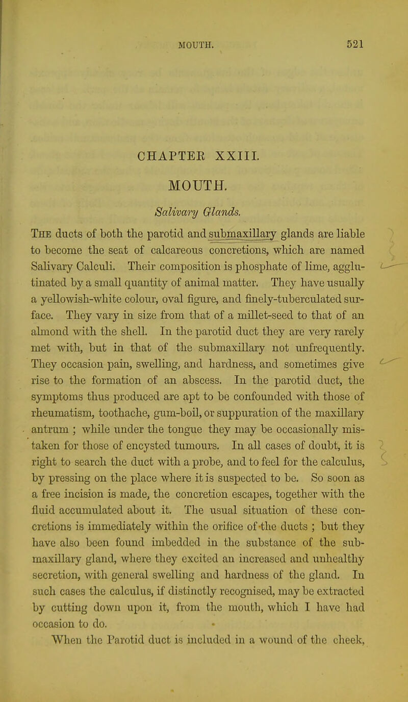 CHAPTEE XXIII. MOUTH. Salivary Glands. The ducts of both the parotid and submaxillary glands are liable to become the seat of calcareous concretions, which are named Salivary Calculi. Their composition is phosphate of lime, agglu- tinated by a small quantity of animal matter. They have usually a yellowish-white colour, oval figure, and finely-tuberculated sur- face. They vary in size from that of a millet-seed to that of an almond with the shell. In the parotid duct they are very rarely met with, but in that of the submaxillary not unfrequently. They occasion pain, swelling, and hardness, and sometimes give rise to the formation of an abscess. In the parotid duct, the symptoms thus produced are apt to be confounded with those of rheumatism, toothache, gum-boil, or suppuration of the maxillary antrum ; while under the tongue they may be occasionally mis- taken for those of encysted tumours. In aU cases of doubt, it is right to search the duct with a probe, and to feel for the calculus, by pressing on the place where it is suspected to be. So soon as a free incision is made, the concretion escapes, together with the fluid accumulated about it. The usual situation of these con- cretions is immediately within the orifice of-the ducts ; but they have also been found imbedded in the substance of the sub- maxillary gland, where they excited an increased and unhealthy secretion, with general swelling and hardness of the gland. In such cases the calculus, if distinctly recognised, may be extracted by cutting down upon it, from the mouth, which I have had occasion to do. When the Parotid duct is included in a wound of the cheek,