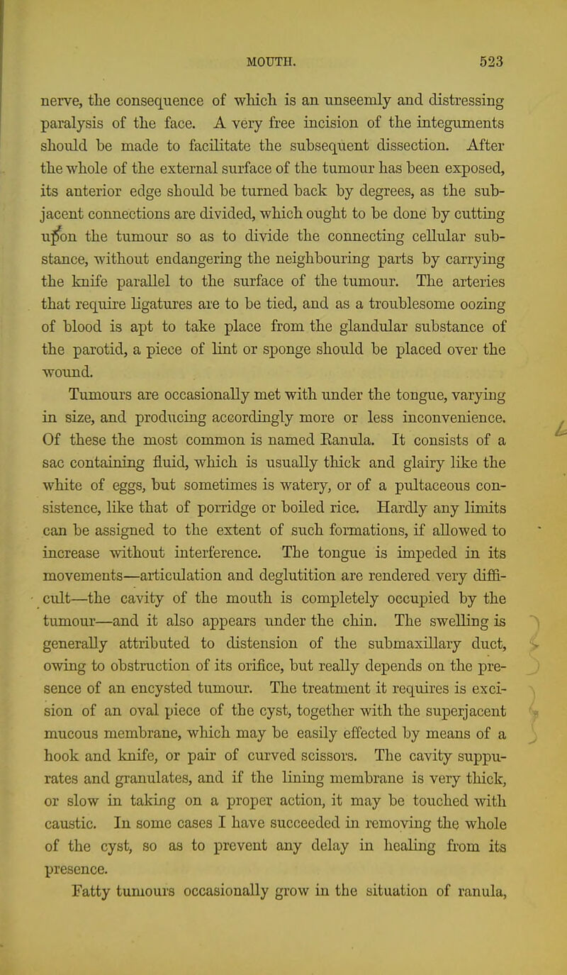 nerve, the consequence of wMcli is an unseemly and distressing paralysis of tlie face. A very free incision of the integuments should be made to facilitate the subsequent dissection. After the whole of the external surface of the tumour has been exposed, its anterior edge should be turned back by degrees, as the sub- jacent connections are divided, which ought to be done by cutting u^on the tumour so as to divide the connecting cellular sub- stance, without endangering the neighbouring parts by carrying the knife parallel to the surface of the tumour. The arteries that require ligatures are to be tied, and as a troublesome oozing of blood is apt to take place from the glandular substance of the parotid, a piece of lint or sponge should be placed over the wound. Tumours are occasionally met with under the tongue, varying in size, and prodTicing accordingly more or less inconvenience. Of these the most common is named Eanula. It consists of a sac containing fluid, which is usually thick and glairy like the white of eggs, but sometimes is watery, or of a pultaceous con- sistence, like that of porridge or boiled rice. Hardly any limits can be assigned to the extent of such formations, if allowed to increase without interference. The tongue is impeded in its movements—articulation and deglutition are rendered very diffi- cult—the cavity of the mouth is completely occupied by the tumour—and it also appears under the chin. The swelling is generally attributed to distension of the submaxillary duct, owing to obstruction of its orifice, but really depends on the pre- sence of an encysted tumour. The treatment it requires is exci- sion of an oval piece of the cyst, together with the superjacent mucous membrane, which may be easily effected by means of a hook and knife, or pair of curved scissors. The cavity suppu- rates and granulates, and if the lining membrane is very thick, or slow in taking on a proper action, it may be touched with caustic. In some cases I have succeeded in removing the whole of the cyst, so as to prevent any delay in healing from its presence. Fatty tumours occasionally grow in the situation of ranula,
