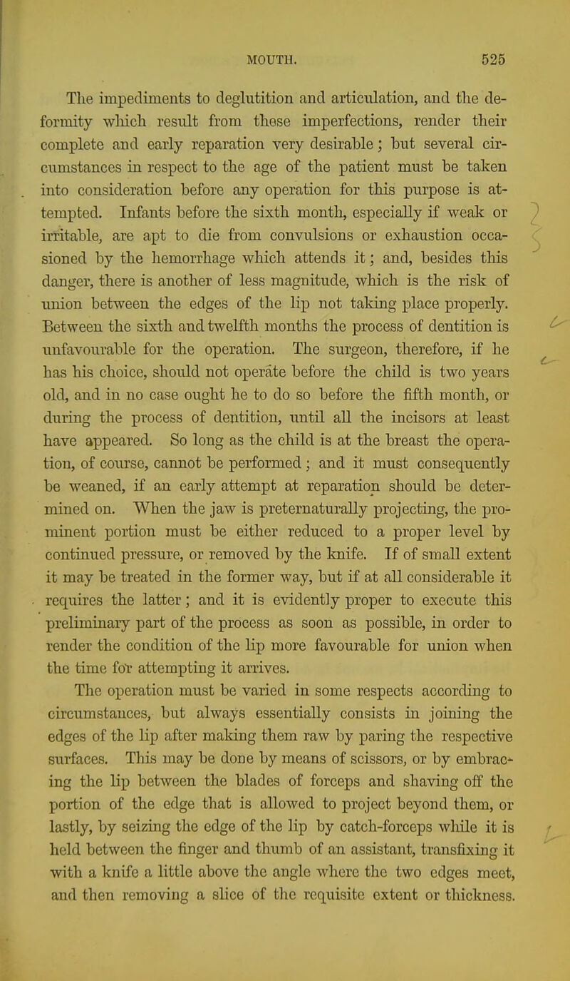 The impediments to deglutition and artiralation, and the de- formity which result from these imperfections, render their complete and early reparation very desirable; but several cir- cumstances in respect to the age of the patient must be taken into consideration before any operation for this purpose is at- tempted. Infants before the sixth month, especially if weak or irritable, are apt to die from convulsions or exhaustion occa- sioned by the hemorrhage which attends it; and, besides this danger, there is another of less magnitude, which is the risk of union between the edges of the lip not taking place properly. Between the sixth and twelfth months the process of dentition is unfavourable for the operation. The surgeon, therefore, if he has his choice, should not operate before the child is two years old, and in no case ought he to do so before the fifth month, or during the process of dentition, until all the incisors at least have appeared. So long as the child is at the breast the opera- tion, of course, cannot be performed ; and it must consequently be weaned, if an early attempt at reparation should be deter- mined on. When the jaw is preternaturally projecting, the pro- minent portion must be either reduced to a proper level by continued pressure, or removed by the knife. If of small extent it may be treated in the former way, but if at all considerable it requires the latter; and it is evidently proper to execiite this preliminary part of the process as soon as possible, in order to render the condition of the lip more favourable for union when the time fol- attempting it arrives. The operation must be varied in some respects according to circumstances, but always essentially consists in joining the edges of the lip after making them raw by paring the respective surfaces. This may be done by means of scissors, or by embrac-^ ing the lip between the blades of forceps and shaving off the portion of the edge that is allowed to project beyond them, or lastly, by seizing the edge of the lip by catch-forceps while it is held between the finger and thumb of an assistant, transfixing it with a Icnife a little above the angle where the two edges meet, and then removing a slice of the requisite extent or thickness.