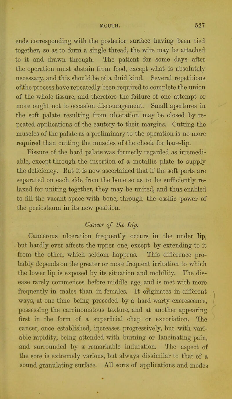 ends corresponding with the posterior surface having been tied together, so as to form a single thread, the wire may be attached to it and drawn through. The patient for some days after the operation must abstain from food, except what is absolutely necessary, and this should be of a fluid kind. Several repetitions ofihe process have repeatedly been required to complete the union of the whole fissure, and therefore the failure of one attempt or more ought not to occasion discouragement. Small apertures in the soft palate resulting from ulceration may be closed by re- peated applications of the cautery to their margins. Cutting the muscles of the palate as a preliminary to the operation is no more required than cutting the muscles of-the cheek for hare-lip. Fissure of the hard palate was formerly regarded as irremedi- able, except through the insertion of a metallic plate to supply the deficiency. But it is now ascertained that if the soft parts are separated on each side from the bone so as to be sufficiently re- laxed for uniting together, they may be united, and thus enabled to fill the vacant space with bone, through the ossific power of the periosteum in its new position. Cancer of the Lip. Cancerous ulceration frequently occurs in the under lip, but hardly ever affects the upper one, except by extending to it from the other, which seldom happens. This difference pro- bably depends on the greater or more frequent irritation to which the lower lip is exposed by its situation and mobility. The dis- ease rarely commences before middle age, and is met with more frequently in males than in females. It originates in different ways, at one time being preceded by a hard warty excrescence, possessing the carcinomatous texture, and at another appearing first in the form of a superficial chap or excoriation. The cancer, once established, increases progressively, but with vari- able rapidity, being attended with burning or lancinating pain, and surrounded by a remarkable induration. The aspect of the sore is extremely various, but always dissimilar to that of a sound granulating surface. All sorts of applications and modes