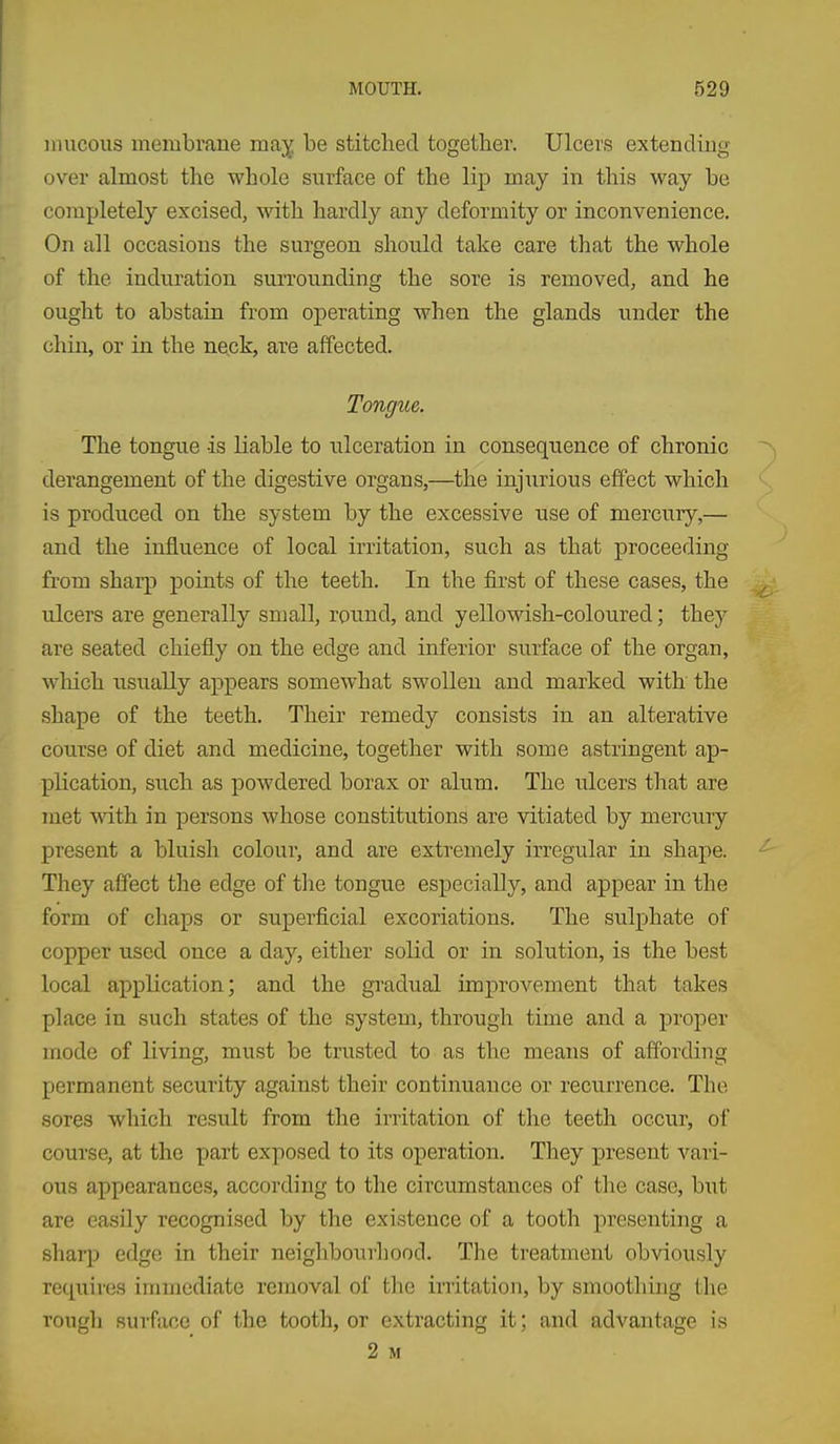 iiuicous membrane ma^^ be stitched together. Ulcers extending over almost the whole surface of the lip may in this way be completely excised, with hardly any deformity or inconvenience. On all occasions the surgeon should take care that the whole of the induration surrounding the sore is removed, and he ought to abstain from operating when the glands under the chin, or in the neck, are affected. Tongue. The tongue is liable to ulceration in consequence of chronic derangement of the digestive organs,—the injurious effect which is produced on the system by the excessive use of mercury,— and the influence of local irritation, such as that proceeding from sharp poiats of the teeth. In the first of these cases, the ulcers are generally small, round, and yellowish-coloured; they are seated chiefly on the edge and inferior surface of the organ, which usually appears somewhat swollen and marked with the shape of the teeth. Their remedy consists in an alterative course of diet and medicine, together with some astringent ap- plication, such as powdered borax or alum. The ulcers that are met with in persons whose constitutions are vitiated by mercuiy present a bluish colour, and are extremely irregular in shape. They affect the edge of the tongue especially, and appear in the form of chaps or superficial excoriations. The sulphate of copper used once a day, either solid or in solution, is the best local application; and the gi'adual improvement that takes place in such states of the system, through time and a proper mode of living, must be trusted to as the means of affording permanent security against their continuance or recurrence. The sores which result from the irritation of the teeth occur, of course, at the part exposed to its operation. They present vari- ous appearances, according to the circumstances of the case, but are easily recognised by the existence of a tooth presenting a sharp edge in their neighbourhood. The treatment obviously reqxiires immediate removal of the initation, by smoothing the rough surface of the tooth, or extracting it; and advantage is 2 M