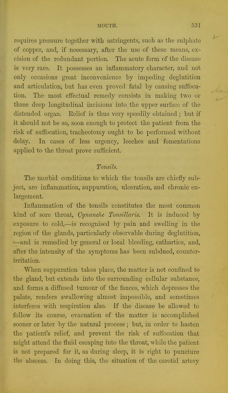 requires pressure together with astringents, such as the sulpliate of copper, and, if necessary, after the use of these means, ex- cision of the redundant poiiion. The acute form of the disease is very rare. It possesses an inflammatory character, and not only occasions great inconvenience by impeding deglutition and articulation, but has even proved fatal by causing suffoca- tion. The most effectual remedy consists in making two or three deep longitudinal incisions into, the upper surface of the distended organ. Eelief is thus very speedily obtained ; but if it should not be so, soon enough to protect the patient from the risk of suffocation, tracheotomy ought to be performed without delay. In cases of less urgency, leeches and fomentations applied to the throat prove sufficient. , Tonsils. The morbid conditions to which the tonsils are chiefly sub- ject, are inflammation, suppuration, ulceration, and chronic en- largement. Inflammation of the tonsils constitutes the most common kind of sore throat, Cynanche Tonsillaris. It is induced by exposure to cold,—is recognised by pain, and swelling in the region of the glands, particularly observable during deglutition, •—and is remedied by general or local bleeding, cathartics, and, after the intensity of the symptoms has been subdued, counter- irritation. When suppuration takes place, the matter is not confined to the gland, but extends into the surrounding cellular substance, and forms a diffused tumour of the fauces, which depresses the palate, renders swallowing almost impossible, and sometimes interferes with respiration also. If the disease be allowed to follow its course, evacuation of the matter is accomplished sooner or later by the natural process ; but, in order to hasten the patient's relief, and prevent the risk of suffocation that might attend the fluid escaping into the throat, while tlie patient is not prepared for it, as during sleep, it is right to puncture the abscess. In doing this, tlie situation of the carotid arteiy.