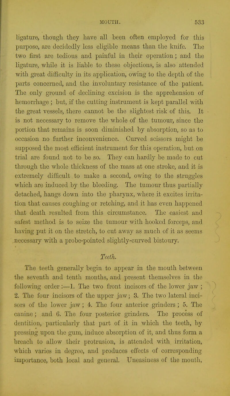 ligature, though they have all been often employed for this purpose, are decidedly less eligible means than the knife. The two first are tedious and painful in then' operation; and the ligature, while it is liable to these objections, is also attended with great difficulty in its application, owing to the depth of the parts concerned, and the involuntary resistance of the patient. The only gTOu.nd of declining excision is the apprehension of hemorrhage ; but, if the cutting instrument is kept parallel with the great vessels, there cannot be the slightest risk of this. It is not necessary to remove the whole of the tumour, since the portion that remains is soon diminished by absorption, so as to occasion no further inconvenience. Curved scissors might be supposed the most efficient instrument for this operation, but on trial are found not to be so. They can hardly be made to cut thi'ough the whole thickness of the mass at one stroke, and it is extremely difl&ciLlt to make a second, owing to the struggles which are induced by the bleeding. The tumour thus partially detached, hangs down into the pharynx, where it excites irrita- tion that causes coughing or retching, and it has even happened that death I'esulted from this circumstance. The easiest and safest method is to seize the tumour with hooked forceps, and having put it on the stretch, to cut away as much of it as seems .necessary with a probe-pointed slightly-curved bistoury. Teeth. The teeth generally begin to appear in the mouth between the seventh and tenth months, and present themselves in the following order:—1. The two front incisors of the lower jaw ; 2. The four incisors of the upper jaw; 3. The two lateral inci- sors of the lower jaw; 4. The four anterior grinders ; 5. The canine; and 6. The four posterior grinders. The process of dentition, particularly that part of it in which the teeth, by pressing upon the gum, induce absorption of it, and thus form a breach to allow their protrusion, is attended with irritation, which varies in degi'ee, and produces effects of corresponding importance, both local and general. Uneasiness of the mouth,