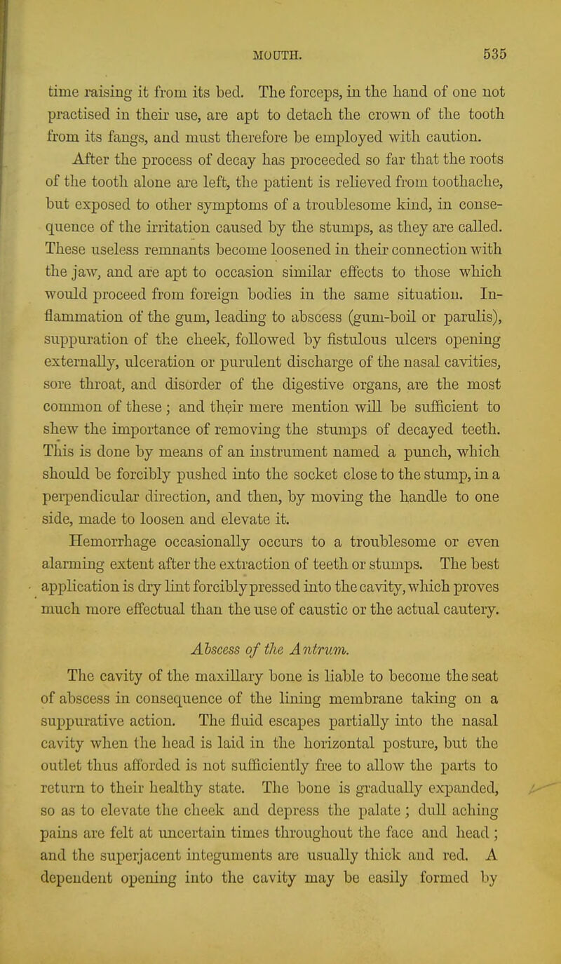 time raising it from its bed. The forceps, in the hand of one not practised in their use, are apt to detach the crown of the tooth from its fangs, and must therefore be employed with caution. After the process of decay has proceeded so far that the roots of the tooth alone are left, the patient is relieved from toothache, but exposed to other symptoms of a troublesome kind, in conse- quence of the irritation caused by the stumps, as they are called. These useless remnants become loosened in their connection with the jaw, and are apt to occasion similar effects to those which would proceed from foreign bodies in the same situation. In- flammation of the gum, leading to abscess (gum-boil or parulis), suppuration of the cheek, followed by fistulous ulcers opening externally, ulceration or purulent discharge of the nasal cavities, sore throat, and disorder of the digestive organs, are the most common of these ; and th^ir mere mention will be sufficient to shew the importance of removing the stumps of decayed teeth. This is done by means of an instrument named a punch, which should be forcibly pushed into the socket close to the stump, in a pei-pendicular direction, and then, by moving the handle to one side, made to loosen and elevate it. Hemorrhage occasionally occurs to a troublesome or even alarming extent after the extraction of teeth or stumps. The best application is dry lint forcibly pressed into the cavity, which proves much more effectual than the use of caustic or the actual cautery. Abscess of fhe Antrum. The cavity of the maxillary bone is liable to become the seat of abscess in consequence of the lining membrane talcing on a suppurative action. The fluid escapes partially into the nasal cavity when the head is laid in the horizontal posture, but the outlet thus afforded is not sufficiently free to allow the parts to return to their healthy state. The bone is gradually expanded, so as to elevate the cheek and depress the palate; dull aching pains are felt at uncertain times throughout the face and head; and the superjacent integuments are usually thick and red. A dependent opening into the cavity may be easily formed by