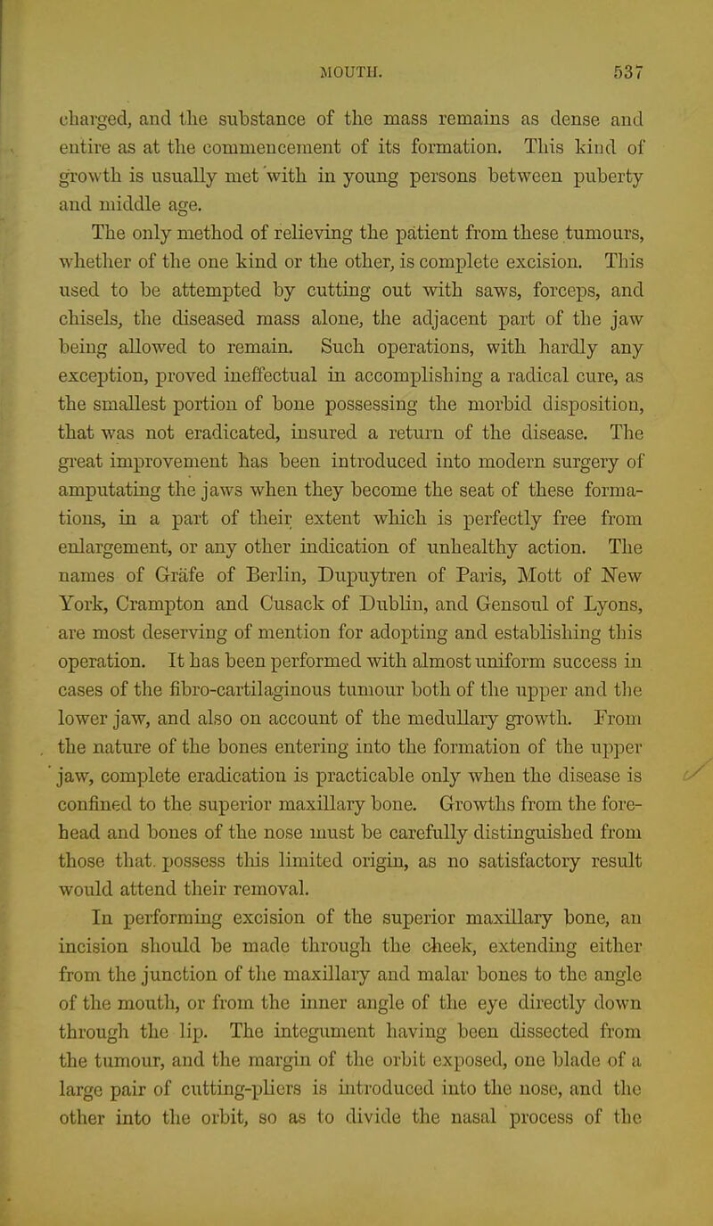 eliarged, and the substance of the mass remains as dense and entire as at the commencement of its formation. This kind of growth is usually met with in young persons between puberty and middle age. The only method of relieving the patient from these tumours, whether of the one kind or the other, is complete excision. This used to be attempted by cutting out with saws, forceps, and chisels, the diseased mass alone, the adjacent part of the jaw being allowed to remain. Such operations, with hardly any exception, proved ineffectual in accomplishing a radical cure, as the smallest portion of bone possessing the morbid disposition, that was not eradicated, insured a return of the disease. The gi'eat improvement has been introduced into modern surgery of amputating the jaws when they become the seat of these forma- tions, in a part of their extent which is perfectly free from enlargement, or any other indication of unhealthy action. The names of Grafe of Berlin, Dupuytren of Paris, Mott of ISTew York, Crampton and Cusack of Dublin, and Gensoul of Lyons, are most deserving of mention for adopting and establishing this operation. It has been performed with almost uniform success in cases of the fibro-cartilaginous tumour both of the upper and the lower jaw, and also on account of the medullary growth. From the nature of the bones entering into the formation of the upper jaw, complete eradication is practicable only when the disease is confined to the superior maxillary bone. Growths from the fore- head and bones of the nose must be carefully distinguished from those that, possess this limited origin, as no satisfactory result would attend their removal. In performing excision of the superior maxillary bone, an incision should be made through the cheek, extending either from the junction of the maxillary and malar bones to the angle of the mouth, or from the inner angle of the eye directly down through the lip. The integument having been dissected from the tumour, and the margin of the orbit exposed, one blade of a large pair of cutting-pliers is mtroduced into the nose, and the other into the orbit, so as to divide the nasal process of the