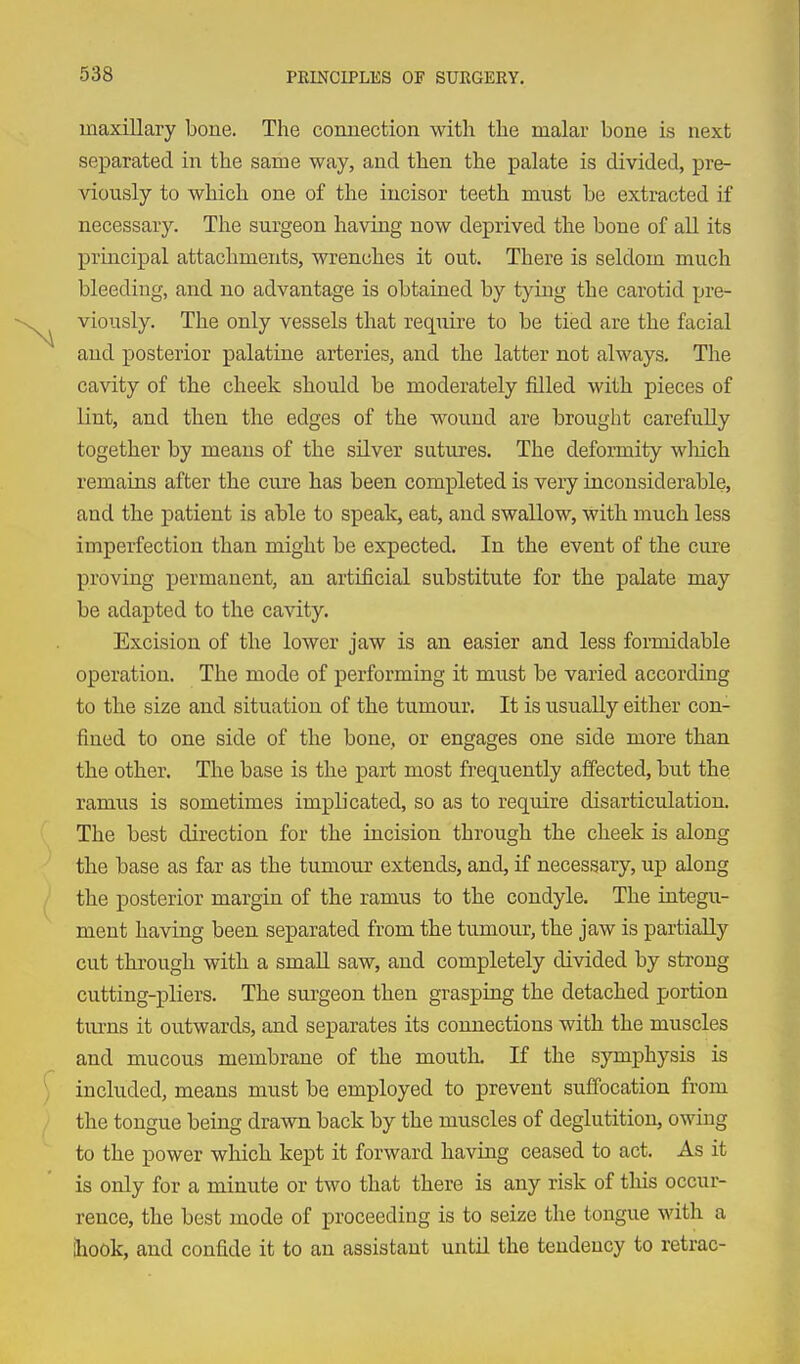 maxillary bone. The connection with the malar bone is next separated in the same way, and then the palate is divided, pre- viously to which one of the incisor teeth must be extracted it necessary. The surgeon having now deprived the bone of all its principal attachments, wrenches it out. There is seldom much bleeding, and no advantage is obtained by tying the carotid pre- viously. The only vessels that req^uire to be tied are the facial and posterior palatine arteries, and the latter not always. The cavity of the cheek should be moderately filled with pieces of lint, and then the edges of the wound are brought carefully together by means of the silver sutures. The deformity wliich remains after the cure has been completed is very inconsiderable, and the jDatient is able to speak, eat, and swallow, with much less imperfection than might be expected. In the event of the cure proving permanent, an artificial substitute for the palate may be adapted to the cavity. Excision of the lower jaw is an easier and less formidable operation. The mode of performing it must be varied according to the size and situation of the tumour. It is usually either con- fined to one side of the bone, or engages one side more than the other. The base is the part most frequently affected, but the ramus is sometimes implicated, so as to reqvdre disarticulation. The best direction for the incision through the cheek is along the base as far as the tumour extends, and, if necessary, up along the posterior margin of the ramus to the condyle. The integu- ment having been separated from the tumour, the jaw is partially cut through with a smaU saw, and completely divided by strong cutting-pliers. The surgeon then grasping the detached portion turns it outwards, and separates its connections with the muscles and mucous membrane of the mouth. If the symphysis is included, means must be employed to prevent suffocation from the tongue being drawn back by the muscles of deglutition, owing to the power which kept it forward having ceased to act. As it is only for a minute or two that there is any risk of this occur- rence, the best mode of proceeding is to seize the tongue with a ihook, and confide it to an assistant until the tendency to retrac-