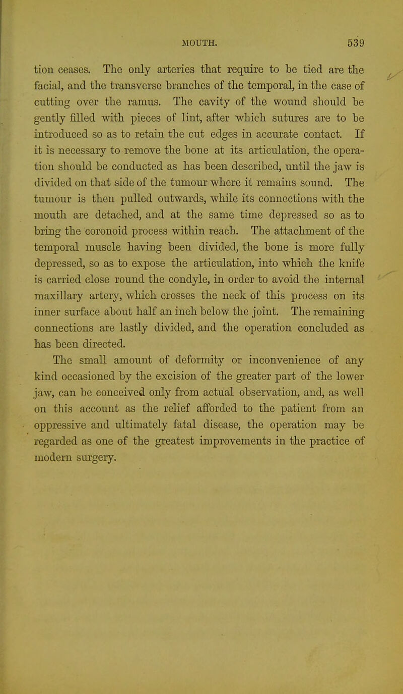 tiou ceases. The only arteries that require to be tied are the facial, and the transverse branches of the temporal, in the case of cutting over the ramus. The cavity of the wound shoiild be gently filled with pieces of lint, after which sutures are to be introduced so as to retain the cut edges in accurate contact. If it is necessary to remove the bone at its articulation, the opera- tion should be conducted as has been described, until the jaw is divided on that side of the tumour where it remains sound. The tumour is then pulled outwards, while its connections with the mouth are detached, and at the same time depressed so as to bring the coronoid process within reach. The attachment of the temporal muscle having been divided, the bone is more fully depressed, so as to expose the articrdation, into which the knife is carried close round the condyle, in order to avoid the internal maxillary artery, which crosses the neck of this process on its inner surface about half an inch below the joint. The remaining connections are lastly divided, and the operation concluded as has been directed. The small amount of deformity or inconvenience of any kind occasioned by the excision of the greater part of the lower jaw, can be conceived only from actual observation, and, as well on this account as the relief afforded to the patient from an oppressive and idtimately fatal disease, the operation may be regarded as one of the greatest improvements in the practice of modern surgery.