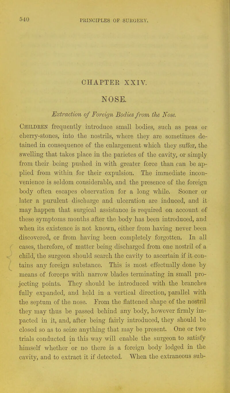 I CHAPTEE XXIV. NOSE. Extraction of Foreign Bodies from the Nose. Children frequently introduce small bodies, such as i^eas or cherry-stones, into the nostrils, where they are sometimes de- tained in consequence of the enlargement which they suffer, the swelling that takes place in the parietes of the cavity, or simply from their being pushed in with greater force than can be ap- plied from within for their expulsion. The immediate incon- venience is seldom considerable, and the presence of the foreign body often escapes observation for a long while. Sooner or later a purulent discharge and ulceration are induced, and it may happen that surgical assistance is required on account of these symptoms months after the body has been introduced, and when its existence is not known, either from having never been discovered, or from having been completely forgotten. In all cases, therefore, of matter being discharged from one nostril of a child, the surgeon should search the cavity to ascertain if it con- tains any foreign substance. This is most effectually done by means of forceps with narrow blades terminating in small pro- jecting points. They should be introduced with the branches fully expanded, and held in a vertical direction, parallel with the septum of the nose. From the flattened shape of the nostril they may thus be passed behind any body, however firmly im- pacted in it, and, after being fairly introduced, they should be closed so as to seize anything that may be present. One or two trials conducted in this way will enable the surgeon to satisfy hiuiseK whether or no there is a foreign body lodged in the cavity, and to extract it if detected. When the extraneous sub-