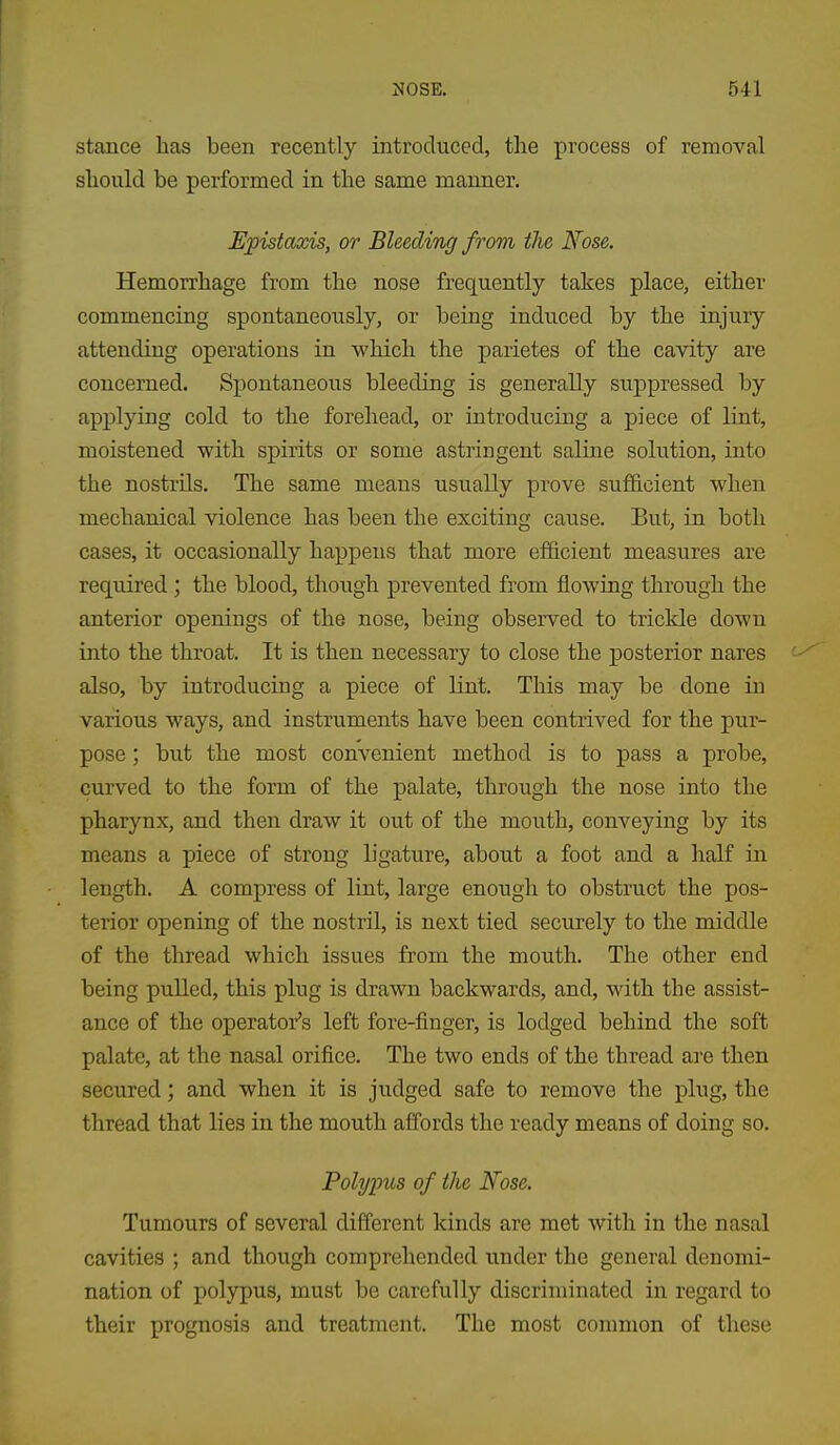 stance has been recently introduced, the process of removal should be performed in the same manner. EjpistcLxis, or Bleeding from the Nose. Hemorrhage from the nose frequently takes place, either commencing spontaneously, or being induced by the injury attending operations in which the parietes of the cavity are concerned. Spontaneous bleeding is generally suppressed by applying cold to the forehead, or introducing a piece of lint, moistened with spirits or some astringent saline solution, into the nostrils. The same means usually prove sufficient when mechanical violence has been the exciting cause. But, in both cases, it occasionally happens that more efficient measures are required ; the blood, though prevented from flowing through the anterior openings of the nose, being observed to trickle down into the throat. It is then necessary to close the posterior nares '-^ also, by introducing a piece of lint. This may be done in various ways, and instruments have been contrived for the pur- pose ; but the most convenient method is to pass a probe, curved to the form of the palate, through the nose into the pharynx, and then draw it out of the mouth, conveying by its means a piece of strong ligature, about a foot and a half in length. A compress of lint, large enough to obstruct the pos- terior opening of the nostril, is next tied securely to the middle of the thread which issues from the mouth. The other end being pulled, this plug is drawn backwards, and, with the assist- ance of the operator's left fore-finger, is lodged behind the soft palate, at the nasal orifice. The two ends of the thread are then secured; and when it is judged safe to remove the plug, the thread that lies in the mouth affords the ready means of doing so. Polypus of the Nose. Tumours of several different kinds are met with in the nasal cavities ; and though comprehended under the general denomi- nation of polypus, must be carefully discriminated in regard to their prognosis and treatment. The most common of these