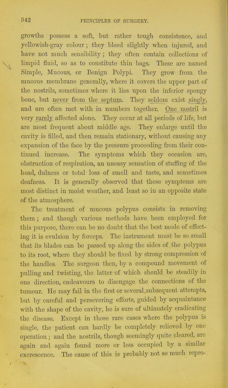 growths possess a soft, but rather tough consistence, and yellowish-gray colour; they bleed slightly when injured, and have not much sensibility; they often contain collections of limpid fluid, so as to constitute thin bags. These are named Simple, Mucous, or Benign Polypi. They grow from the mucous membrane generally, where it covers the upper part of the nostrils, sometimes where it lies upon the inferior spongy bone, but never from the septum. They seldom exist singlj, and are often met with in numbers together. One^jiostril is very rargly. affected alone. They occur at aU periods of life, but are most frequent about middle age. They enlarge until the cavity is filled, and then remain stationary, without causing any expansion of the face by the pressure proceeding from their con- tinued increase. The symptoms which they occasion are, obstruction of respiration, an uneasy sensation of stuffing of the head, dulness or total loss of smeU and taste, and sometimes deafness. It is generally observed that these symptoms are most distinct in moist weather, and least so in an opposite state of the atmosphere. The treatment of mucous polypus consists in removing them; and though various methods have been employed for this purpose, there can be no doubt that the best mode of effect- ing it is evulsion by forceps. The instrument must be so small that its blades can be passed up along the sides of ^the polj^ius to its root, where they should be fixed by strong compression of the handles. The surgeon then, by a compound movement of pulling and twisting, the latter of which should be steadily in one direction, endeavours to disengage the connections of the tumour. He may fail in the first or several.subsequent attempts, but by careful and persevering efforts, guided by acquaintance with the shape of the cavity, he is sure of ultimately eradicating the disease. Except in those rare cases where the polypus is single, the patient can hardly be completely relieved by one operation ; and the nostrils, though seemingly quite cleared, arc again and again found more or less occupied by a similar excrescence. The cause of this is probably not so much repro-